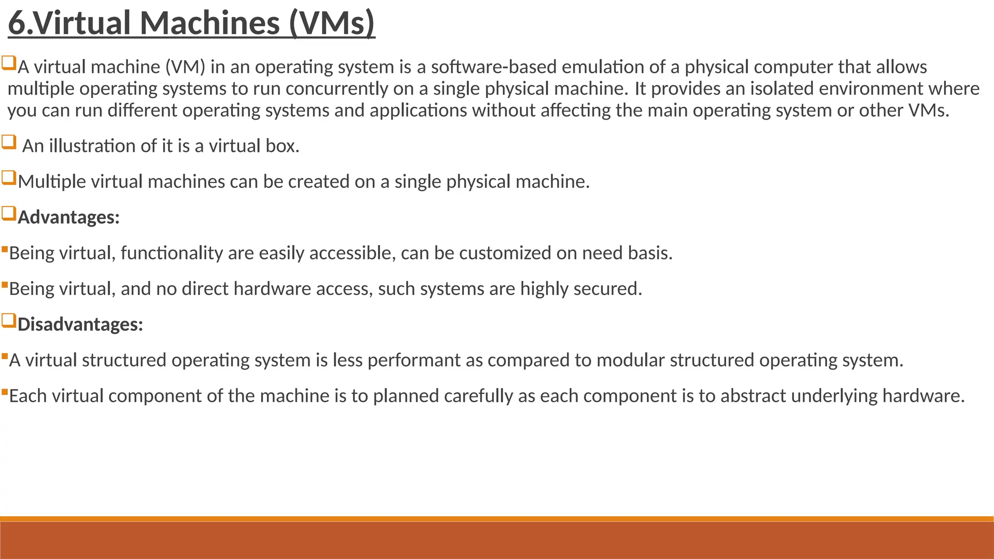 6.Virtual Machines (VMs)
A virtual machine (VM) in an operating system is a software-based emulation of a physical computer that allows
multiple operating systems to run concurrently on a single physical machine. It provides an isolated environment where
you can run different operating systems and applications without affecting the main operating system or other VMs.
 An illustration of it is a virtual box.
Multiple virtual machines can be created on a single physical machine.
Advantages:
Being virtual, functionality are easily accessible, can be customized on need basis.
Being virtual, and no direct hardware access, such systems are highly secured.
Disadvantages:
A virtual structured operating system is less performant as compared to modular structured operating system.
Each virtual component of the machine is to planned carefully as each component is to abstract underlying hardware.
 