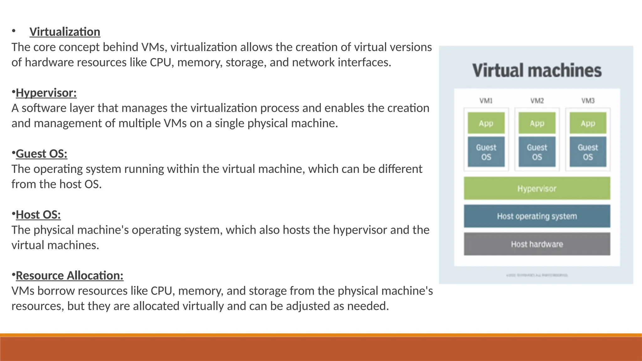 • Virtualization
The core concept behind VMs, virtualization allows the creation of virtual versions
of hardware resources like CPU, memory, storage, and network interfaces.
•Hypervisor:
A software layer that manages the virtualization process and enables the creation
and management of multiple VMs on a single physical machine.
•Guest OS:
The operating system running within the virtual machine, which can be different
from the host OS.
•Host OS:
The physical machine's operating system, which also hosts the hypervisor and the
virtual machines.
•Resource Allocation:
VMs borrow resources like CPU, memory, and storage from the physical machine's
resources, but they are allocated virtually and can be adjusted as needed.
 