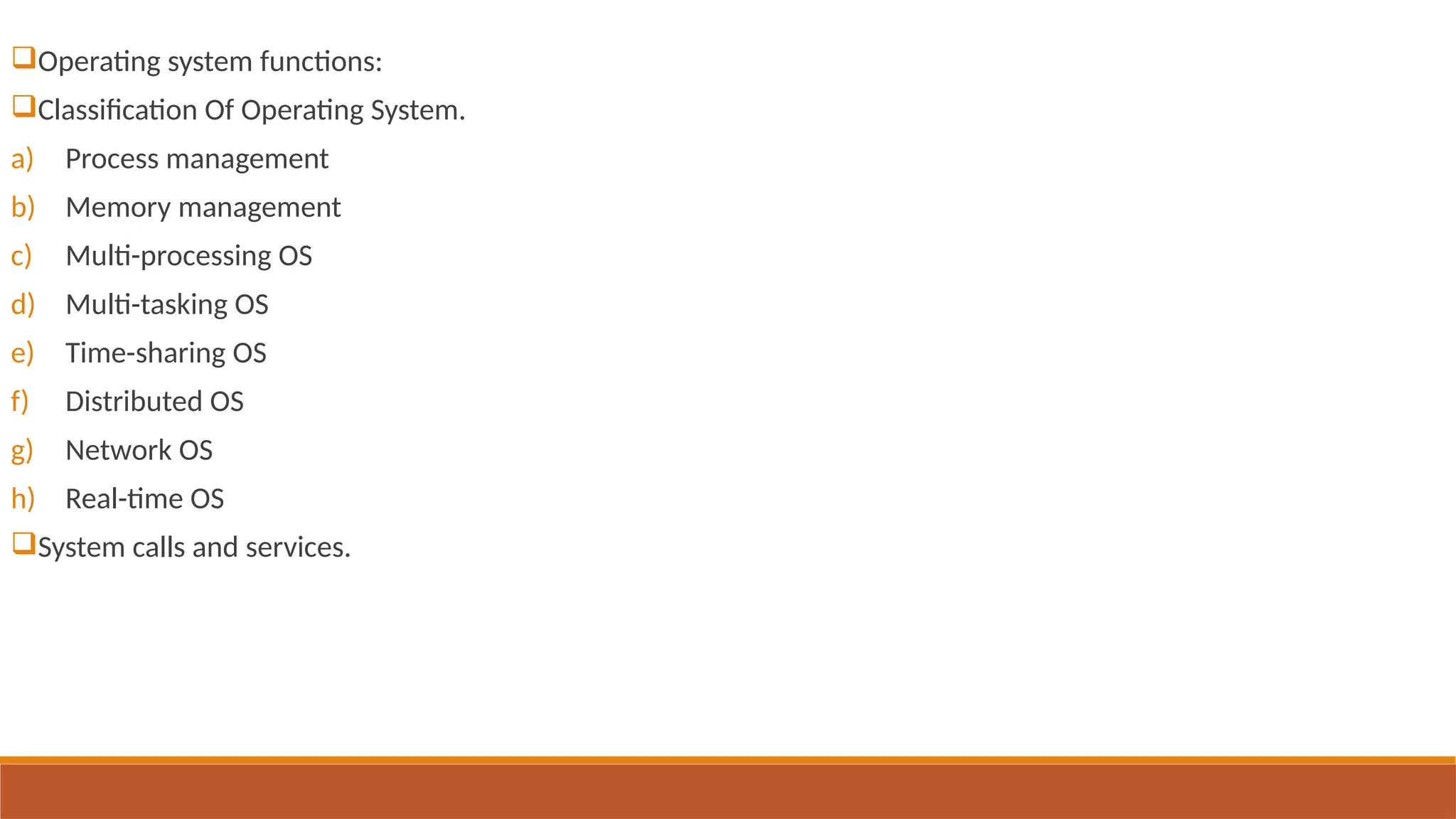Operating system functions:
Classification Of Operating System.
a) Process management
b) Memory management
c) Multi-processing OS
d) Multi-tasking OS
e) Time-sharing OS
f) Distributed OS
g) Network OS
h) Real-time OS
System calls and services.
 
