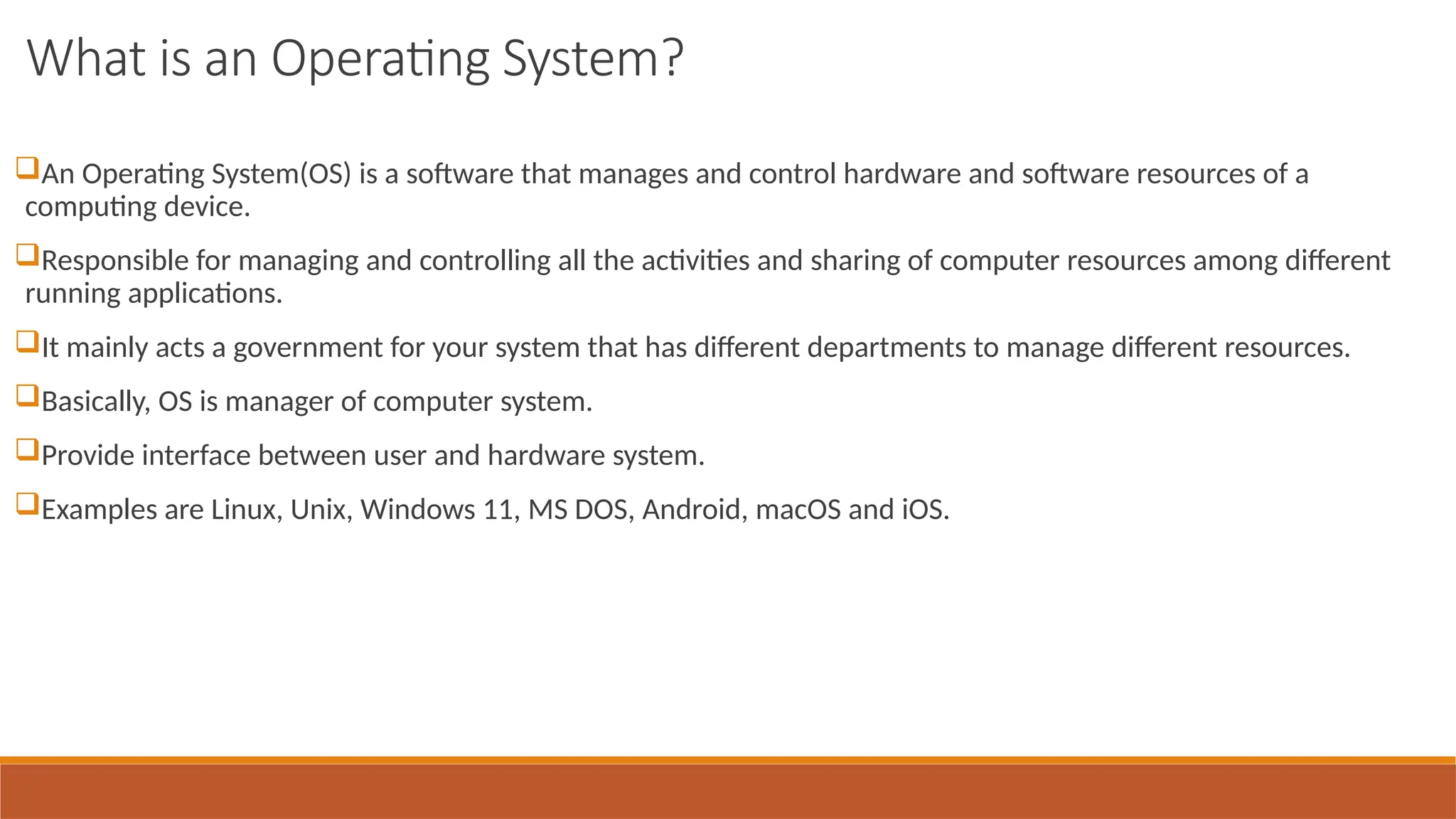 What is an Operating System?
An Operating System(OS) is a software that manages and control hardware and software resources of a
computing device.
Responsible for managing and controlling all the activities and sharing of computer resources among different
running applications.
It mainly acts a government for your system that has different departments to manage different resources.
Basically, OS is manager of computer system.
Provide interface between user and hardware system.
Examples are Linux, Unix, Windows 11, MS DOS, Android, macOS and iOS.
 