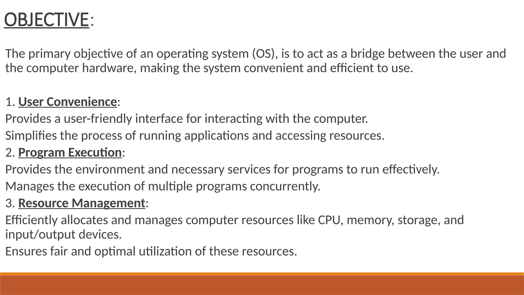 OBJECTIVE:
The primary objective of an operating system (OS), is to act as a bridge between the user and
the computer hardware, making the system convenient and efficient to use.
1. User Convenience:
Provides a user-friendly interface for interacting with the computer.
Simplifies the process of running applications and accessing resources.
2. Program Execution:
Provides the environment and necessary services for programs to run effectively.
Manages the execution of multiple programs concurrently.
3. Resource Management:
Efficiently allocates and manages computer resources like CPU, memory, storage, and
input/output devices.
Ensures fair and optimal utilization of these resources.
 
