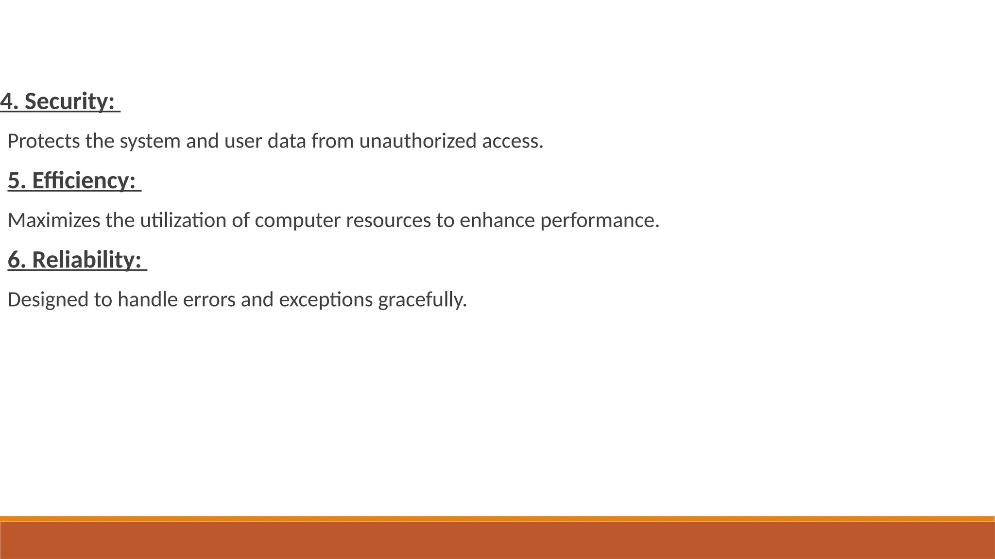 4. Security:
Protects the system and user data from unauthorized access.
5. Efficiency:
Maximizes the utilization of computer resources to enhance performance.
6. Reliability:
Designed to handle errors and exceptions gracefully.
 