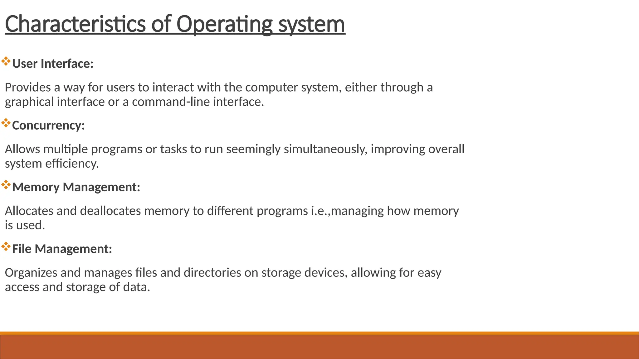 Characteristics of Operating system
User Interface:
Provides a way for users to interact with the computer system, either through a
graphical interface or a command-line interface.
Concurrency:
Allows multiple programs or tasks to run seemingly simultaneously, improving overall
system efficiency.
Memory Management:
Allocates and deallocates memory to different programs i.e.,managing how memory
is used.
File Management:
Organizes and manages files and directories on storage devices, allowing for easy
access and storage of data.
 