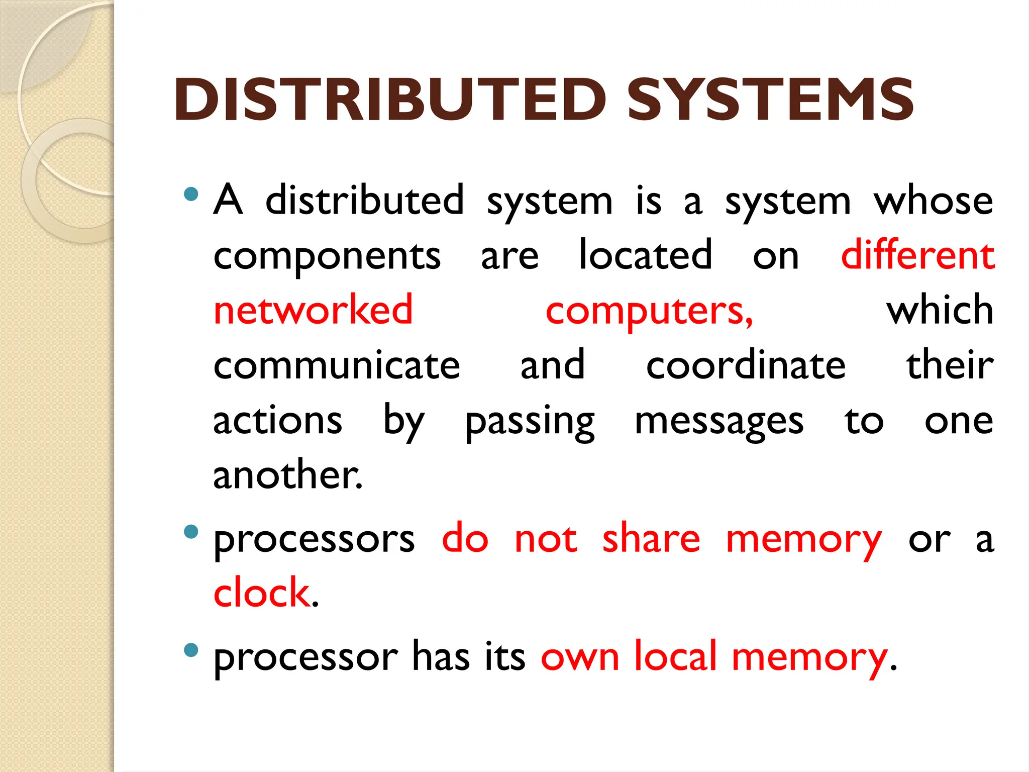 DISTRIBUTED SYSTEMS
 A distributed system is a system whose
components are located on different
networked computers, which
communicate and coordinate their
actions by passing messages to one
another.
 processors do not share memory or a
clock.
 processor has its own local memory.
 