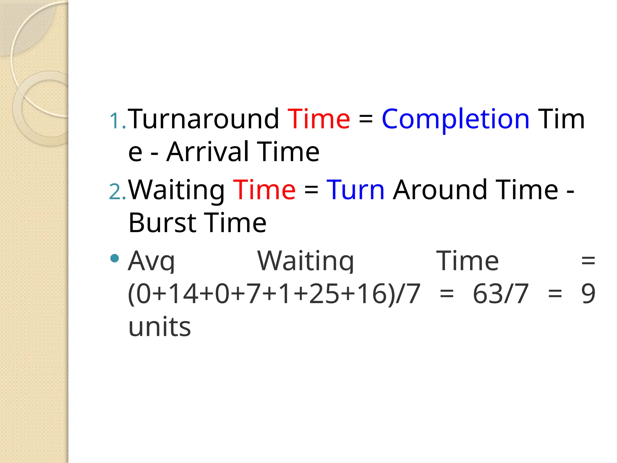 1.Turnaround Time = Completion Tim
e - Arrival Time
2.Waiting Time = Turn Around Time -
Burst Time
 Avg Waiting Time =
(0+14+0+7+1+25+16)/7 = 63/7 = 9
units
 