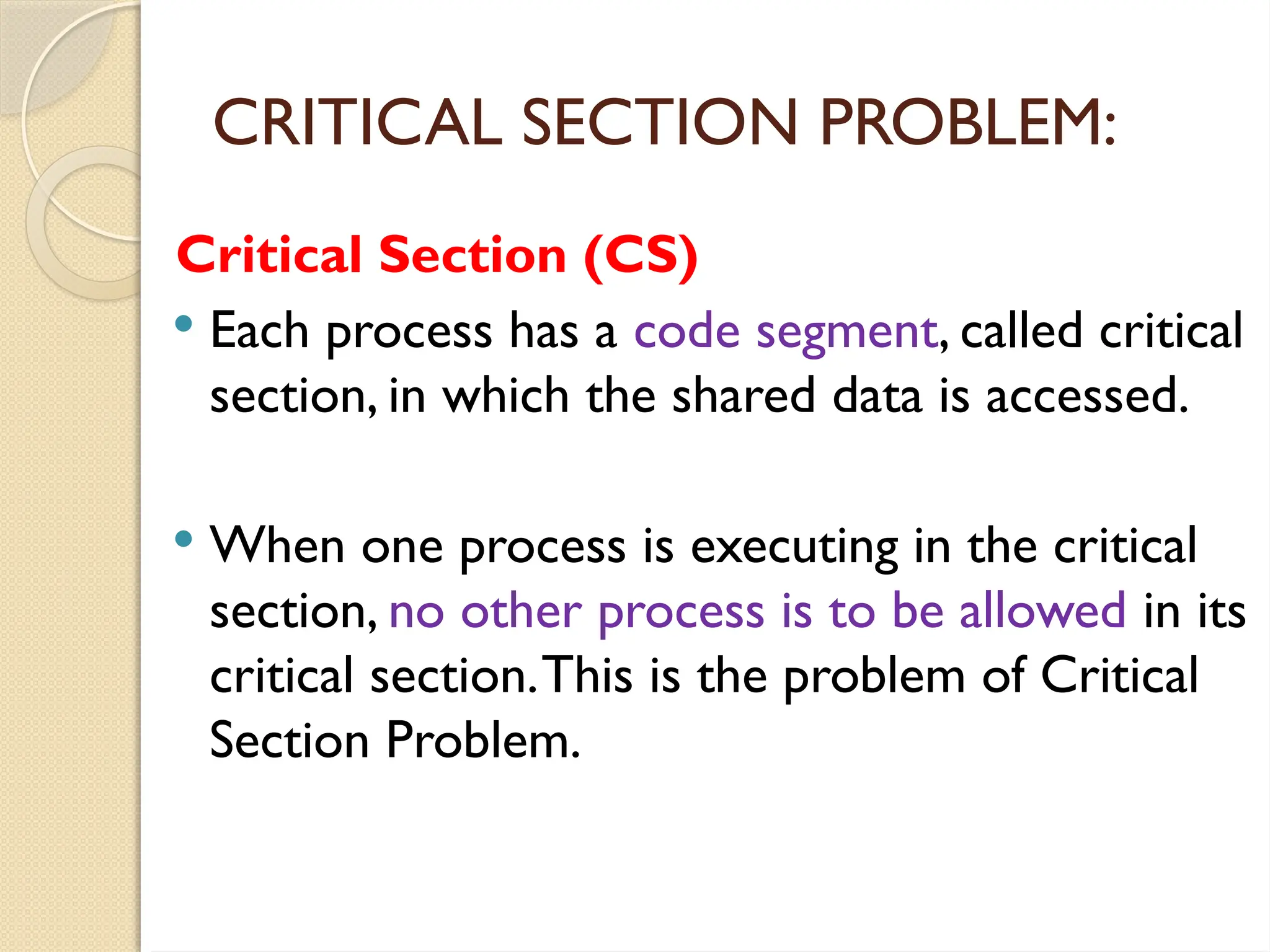 Critical Section (CS)
 Each process has a code segment, called critical
section, in which the shared data is accessed.
 When one process is executing in the critical
section, no other process is to be allowed in its
critical section.This is the problem of Critical
Section Problem.
CRITICAL SECTION PROBLEM:
 