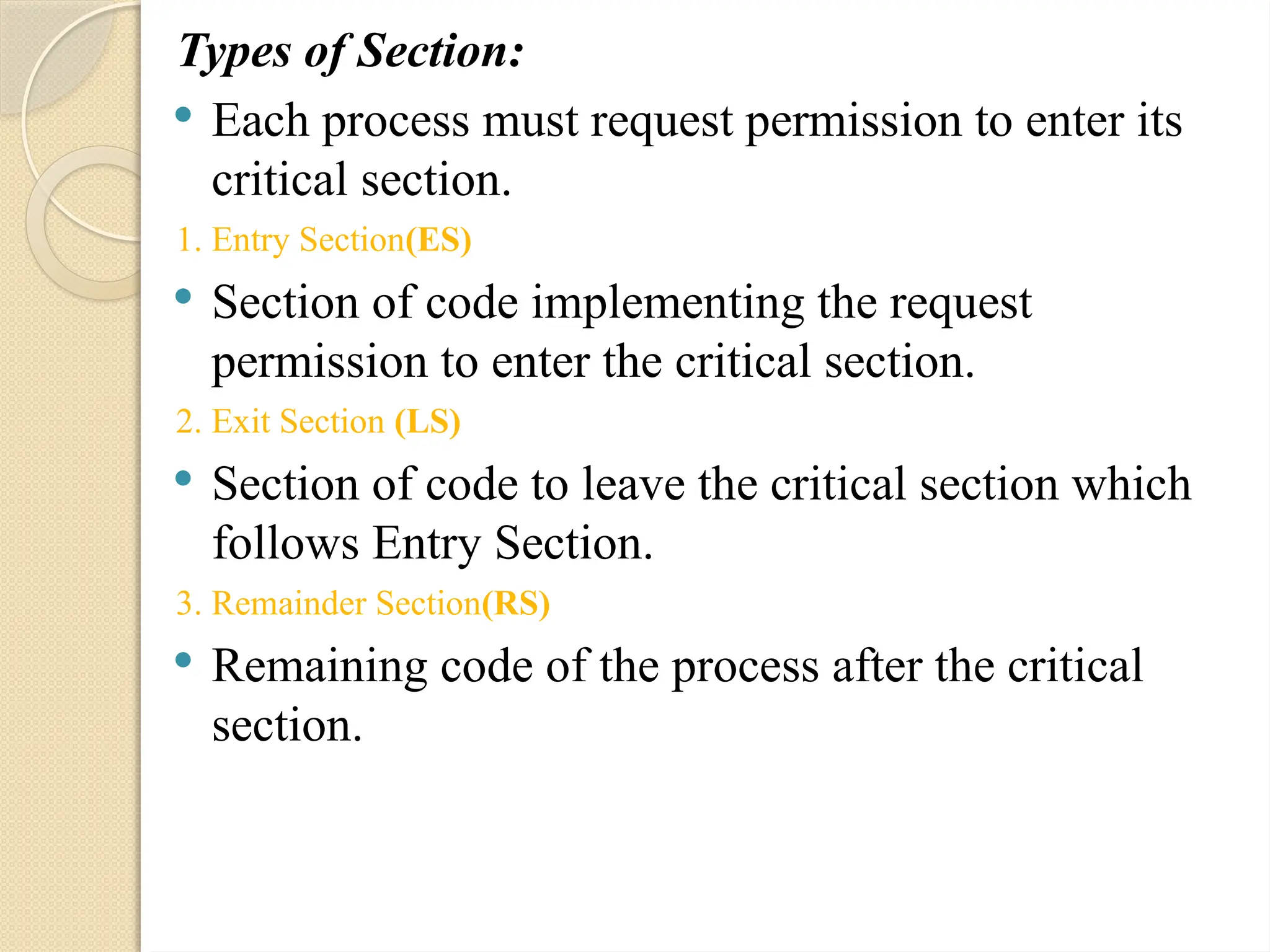 Types of Section:
 Each process must request permission to enter its
critical section.
1. Entry Section(ES)
 Section of code implementing the request
permission to enter the critical section.
2. Exit Section (LS)
 Section of code to leave the critical section which
follows Entry Section.
3. Remainder Section(RS)
 Remaining code of the process after the critical
section.
 