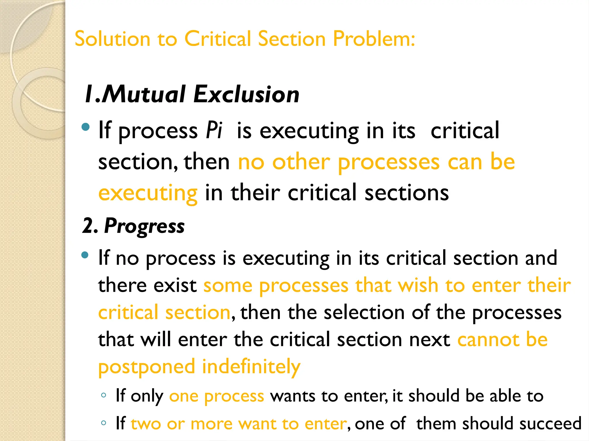 1.Mutual Exclusion
 If process Pi is executing in its critical
section, then no other processes can be
executing in their critical sections
2. Progress
 If no process is executing in its critical section and
there exist some processes that wish to enter their
critical section, then the selection of the processes
that will enter the critical section next cannot be
postponed indefinitely
◦ If only one process wants to enter, it should be able to
◦ If two or more want to enter, one of them should succeed
Solution to Critical Section Problem:
 