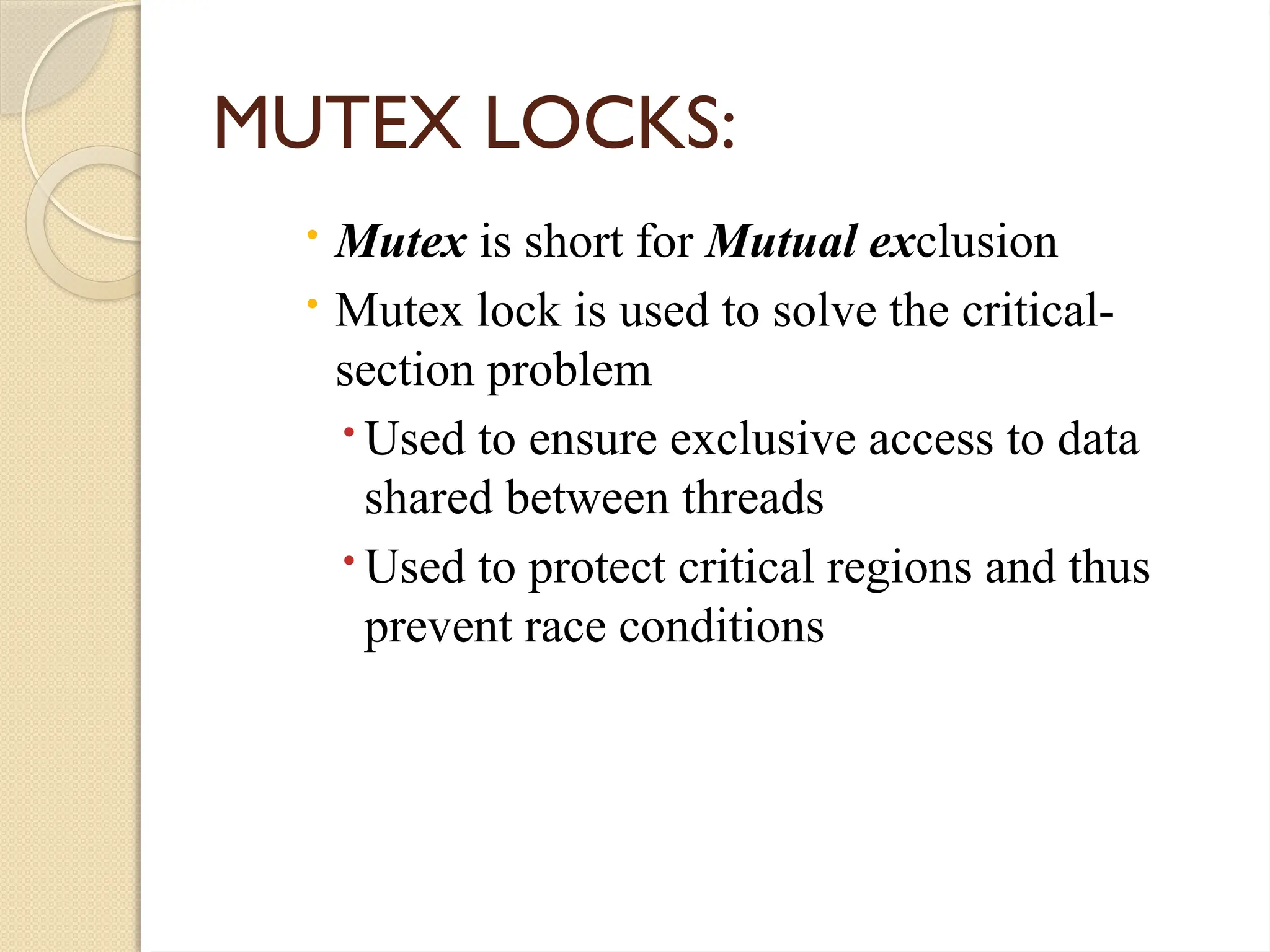  Mutex is short for Mutual exclusion
 Mutex lock is used to solve the critical-
section problem
Used to ensure exclusive access to data
shared between threads
Used to protect critical regions and thus
prevent race conditions
MUTEX LOCKS:
 