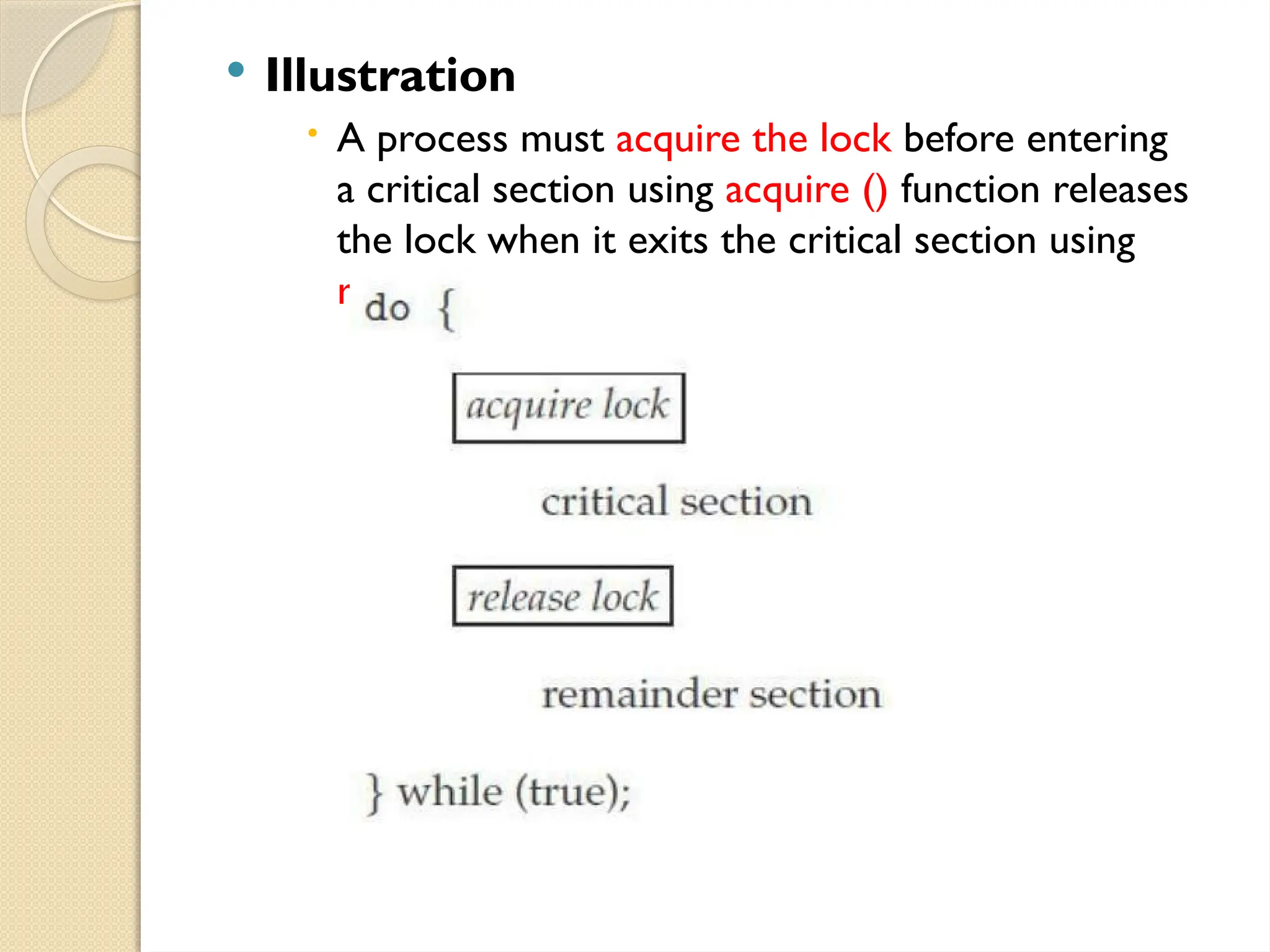  Illustration
 A process must acquire the lock before entering
a critical section using acquire () function releases
the lock when it exits the critical section using
release() function
 