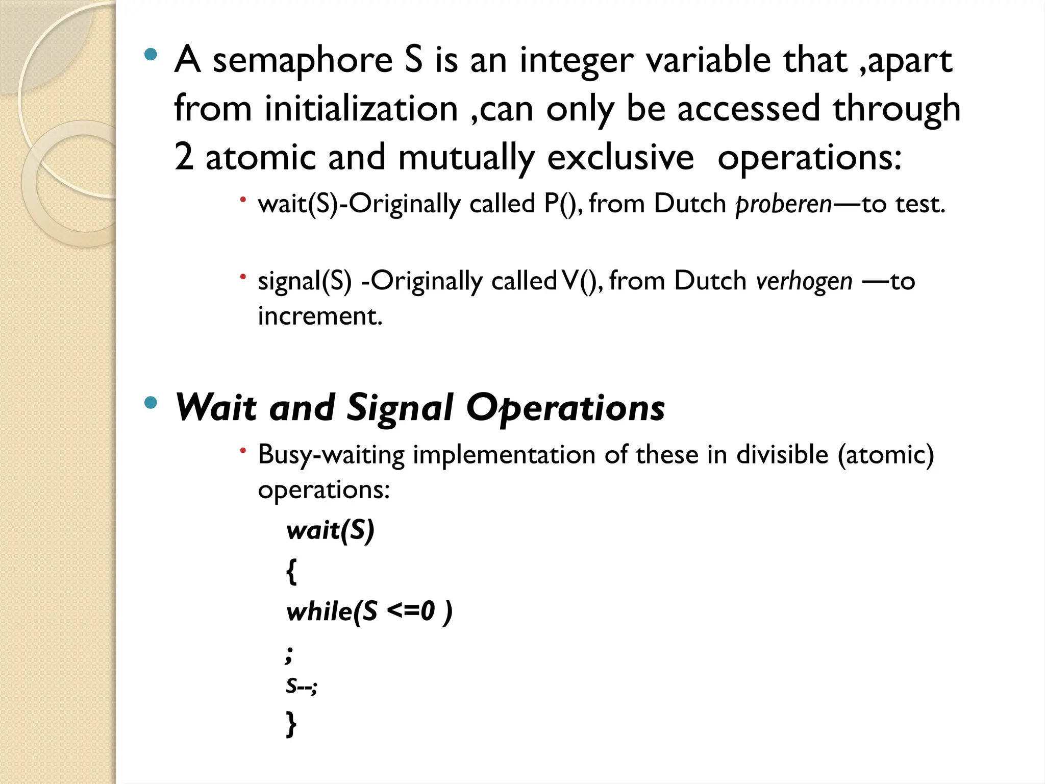  A semaphore S is an integer variable that ,apart
from initialization ,can only be accessed through
2 atomic and mutually exclusive operations:
 wait(S)-Originally called P(), from Dutch proberen to test.
―
 signal(S) -Originally calledV(), from Dutch verhogen to
―
increment.
 Wait and Signal Operations
 Busy-waiting implementation of these in divisible (atomic)
operations:
wait(S)
{
while(S <=0 )
;
S--;
}
 