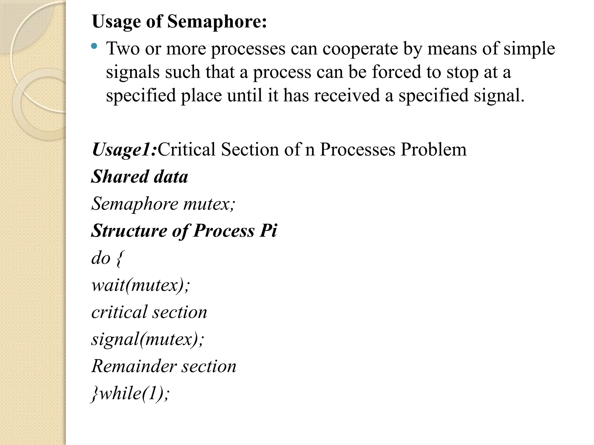 Usage of Semaphore:
 Two or more processes can cooperate by means of simple
signals such that a process can be forced to stop at a
specified place until it has received a specified signal.
Usage1:Critical Section of n Processes Problem
Shared data
Semaphore mutex;
Structure of Process Pi
do {
wait(mutex);
critical section
signal(mutex);
Remainder section
}while(1);
 