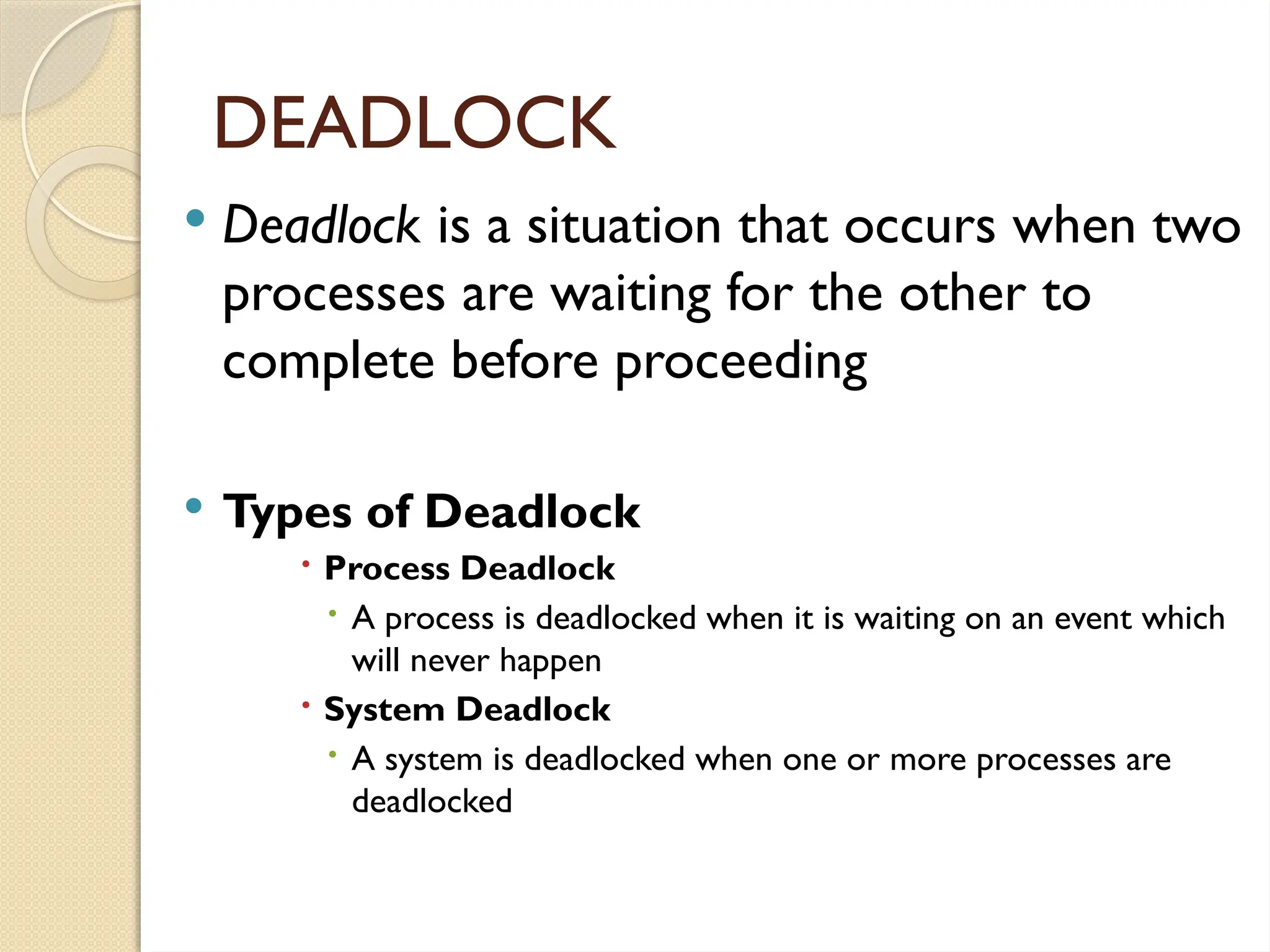  Deadlock is a situation that occurs when two
processes are waiting for the other to
complete before proceeding
 Types of Deadlock
 Process Deadlock
 A process is deadlocked when it is waiting on an event which
will never happen
 System Deadlock
 A system is deadlocked when one or more processes are
deadlocked
DEADLOCK
 
