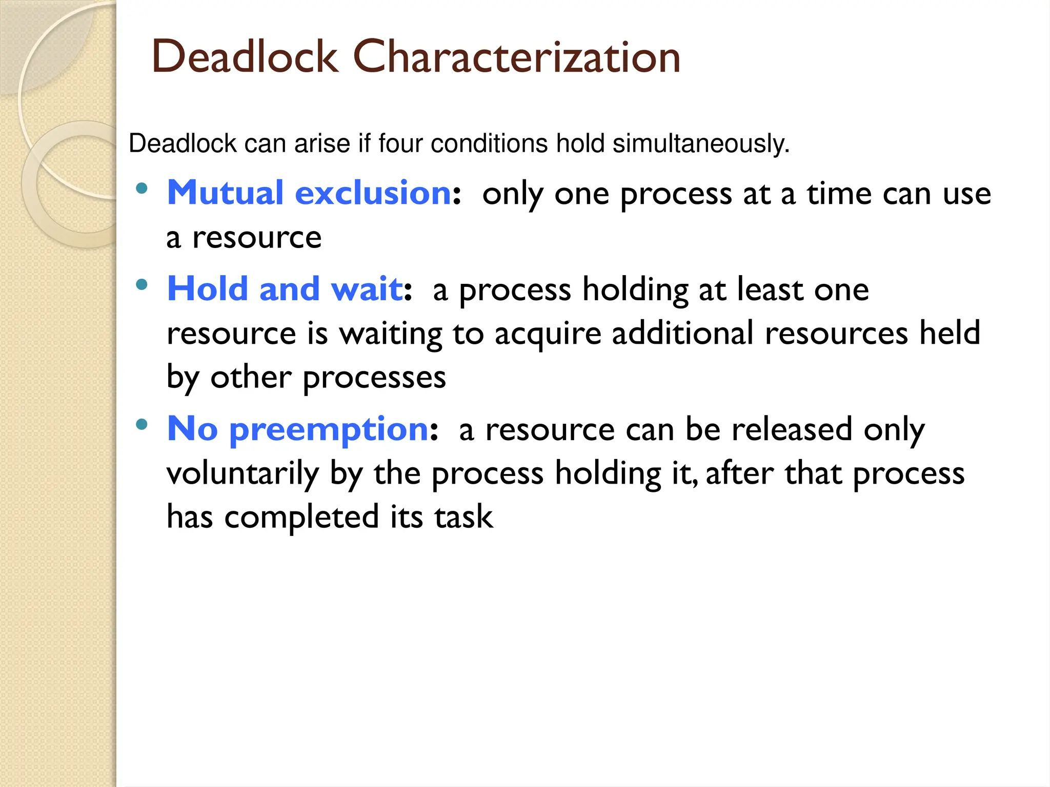 Deadlock Characterization
 Mutual exclusion: only one process at a time can use
a resource
 Hold and wait: a process holding at least one
resource is waiting to acquire additional resources held
by other processes
 No preemption: a resource can be released only
voluntarily by the process holding it, after that process
has completed its task
Deadlock can arise if four conditions hold simultaneously.
 