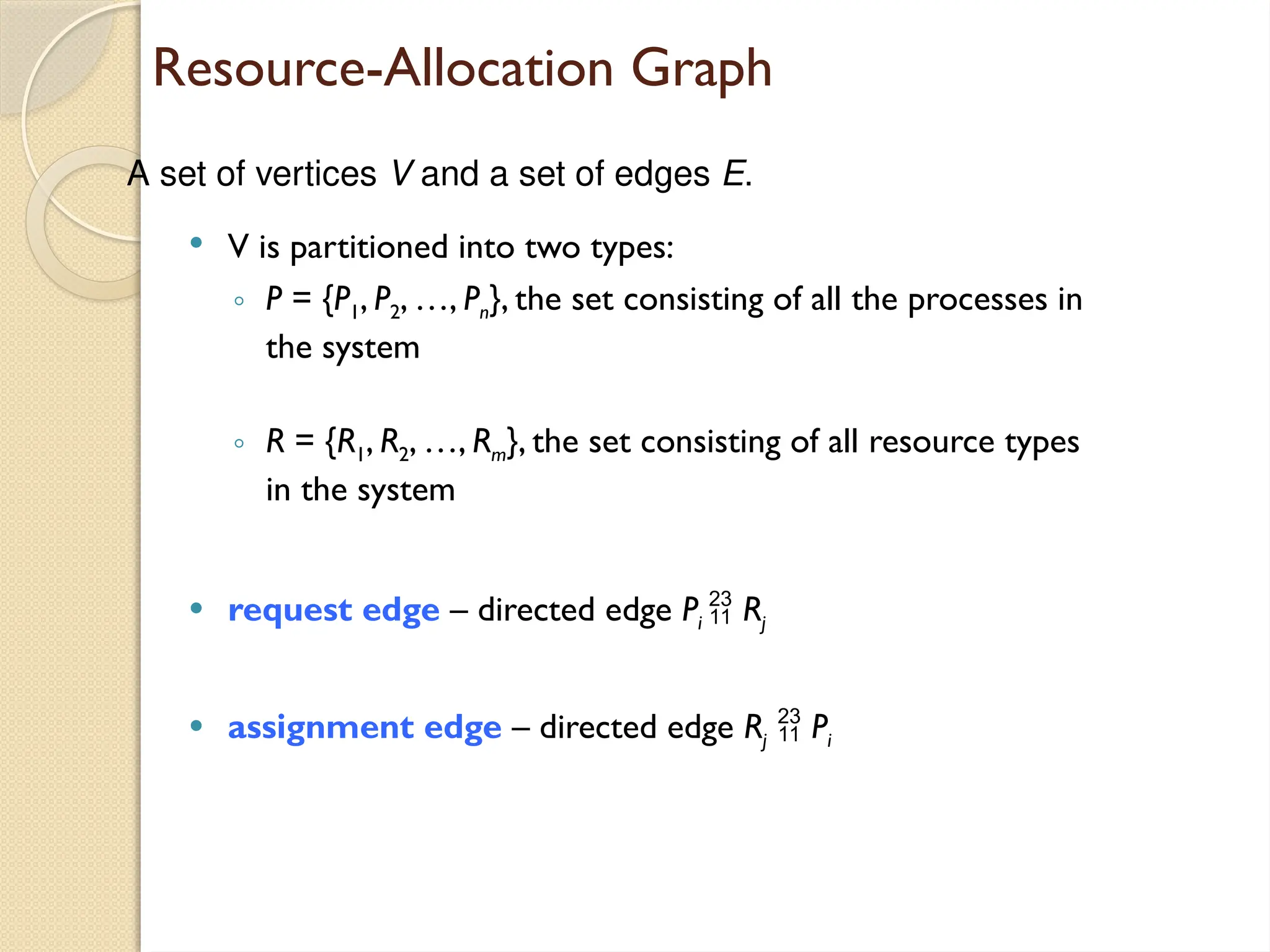 Resource-Allocation Graph
 V is partitioned into two types:
◦ P = {P1, P2, …, Pn}, the set consisting of all the processes in
the system
◦ R = {R1, R2, …, Rm}, the set consisting of all resource types
in the system
 request edge – directed edge Pi  Rj
 assignment edge – directed edge Rj  Pi
A set of vertices V and a set of edges E.
 