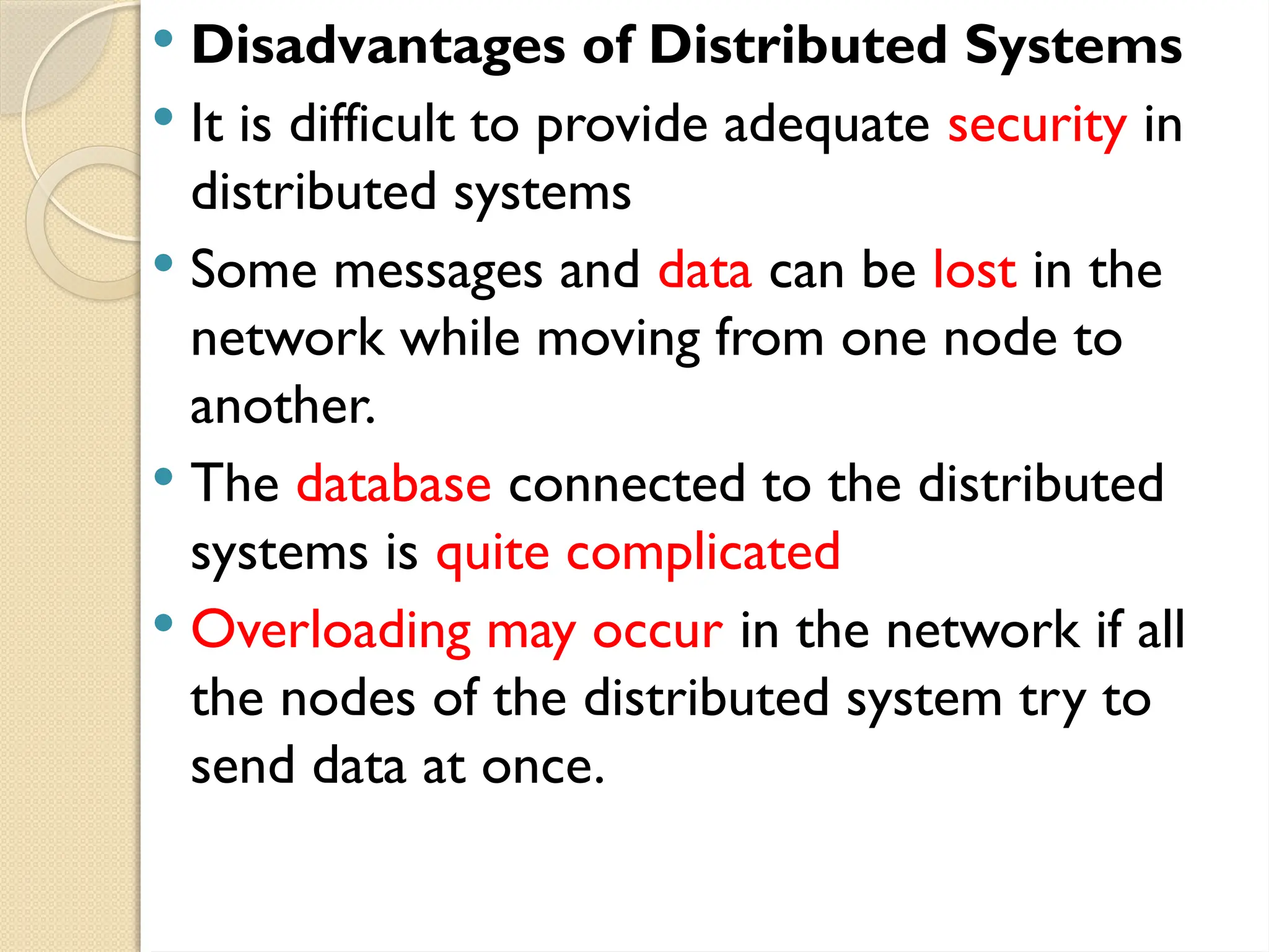 Disadvantages of Distributed Systems
 It is difficult to provide adequate security in
distributed systems
 Some messages and data can be lost in the
network while moving from one node to
another.
 The database connected to the distributed
systems is quite complicated
 Overloading may occur in the network if all
the nodes of the distributed system try to
send data at once.
 