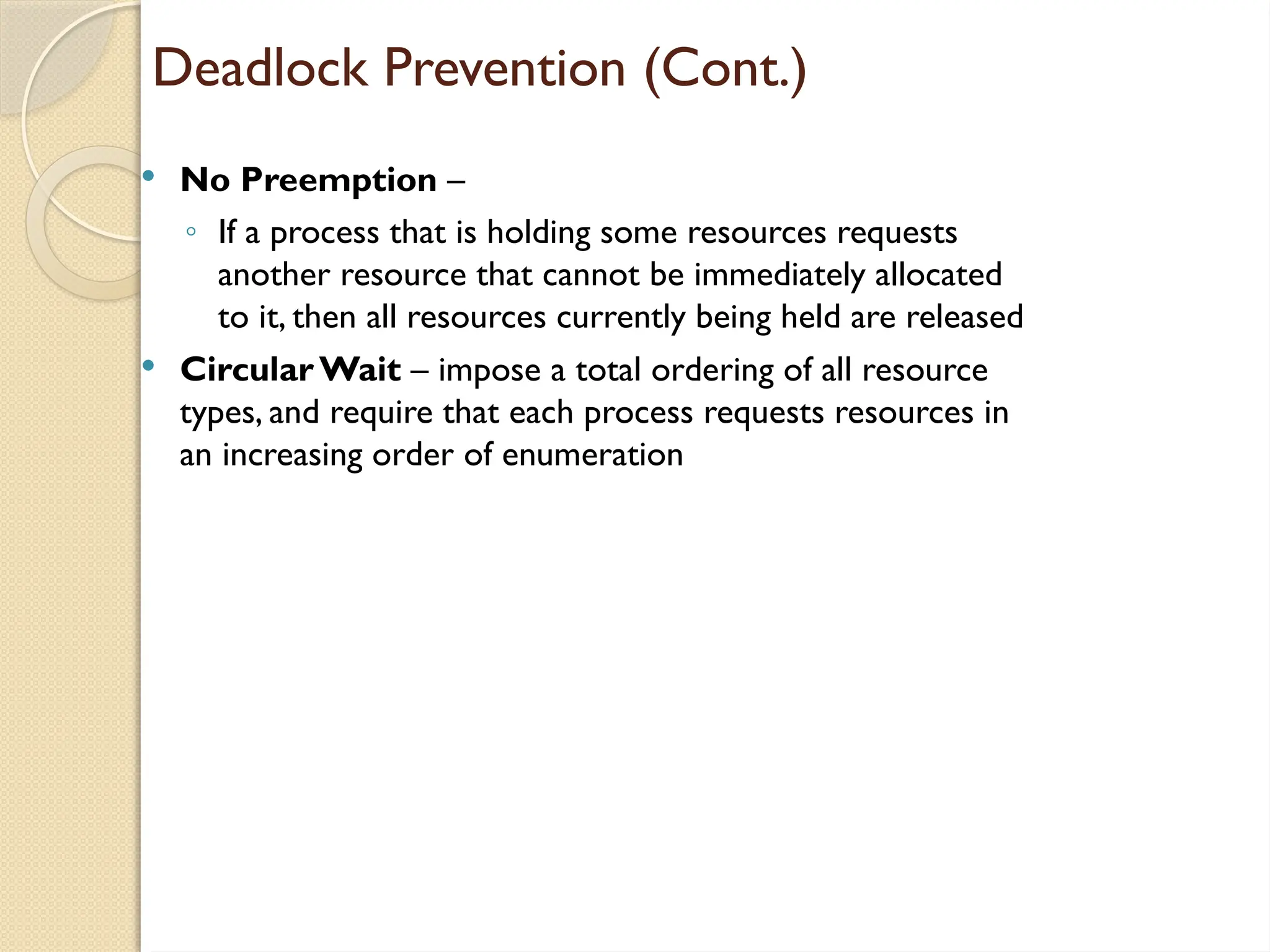 Deadlock Prevention (Cont.)
 No Preemption –
◦ If a process that is holding some resources requests
another resource that cannot be immediately allocated
to it, then all resources currently being held are released
 Circular Wait – impose a total ordering of all resource
types, and require that each process requests resources in
an increasing order of enumeration
 