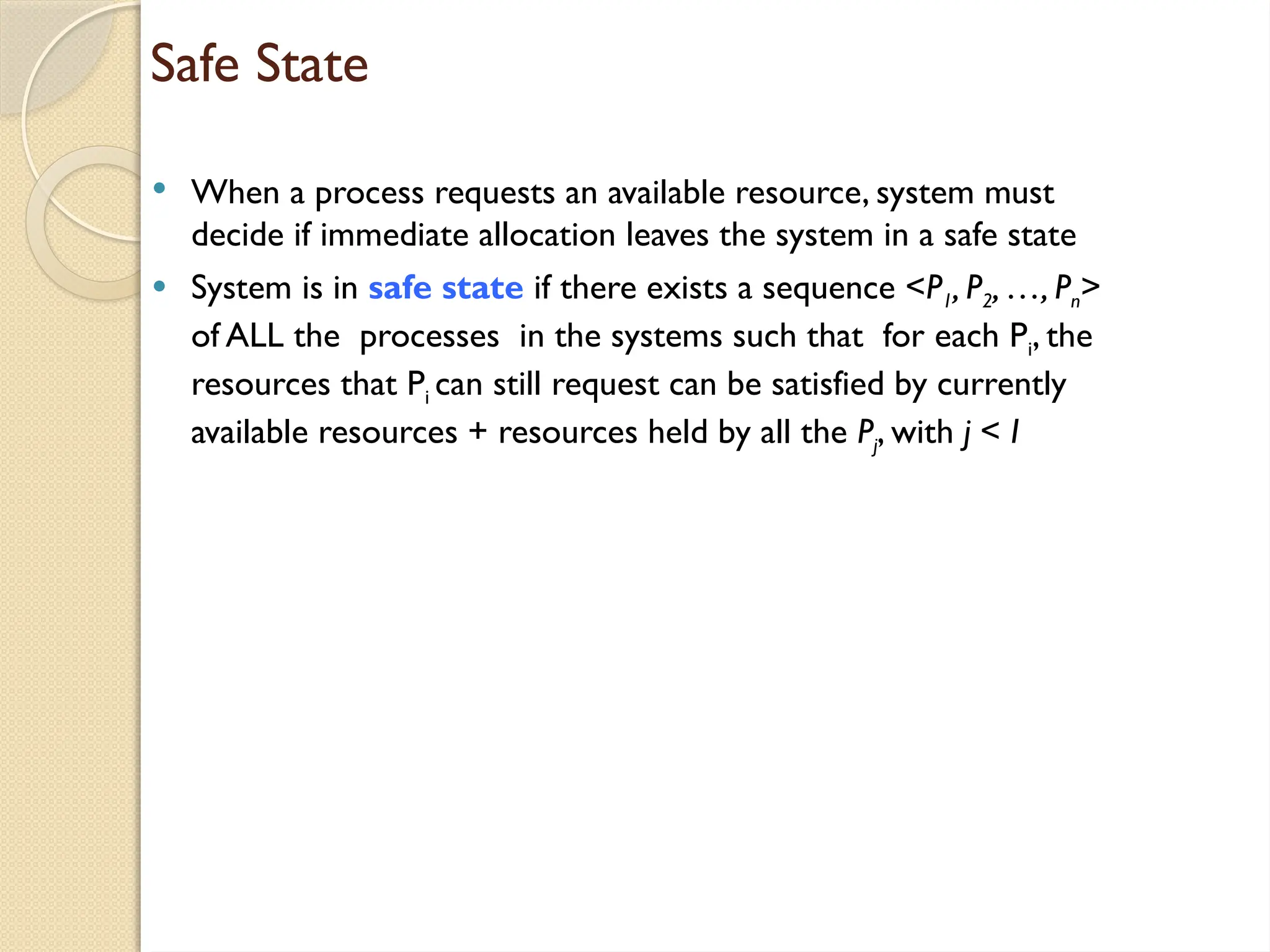 Safe State
 When a process requests an available resource, system must
decide if immediate allocation leaves the system in a safe state
 System is in safe state if there exists a sequence <P1, P2, …, Pn>
of ALL the processes in the systems such that for each Pi, the
resources that Pi can still request can be satisfied by currently
available resources + resources held by all the Pj, with j < I
 