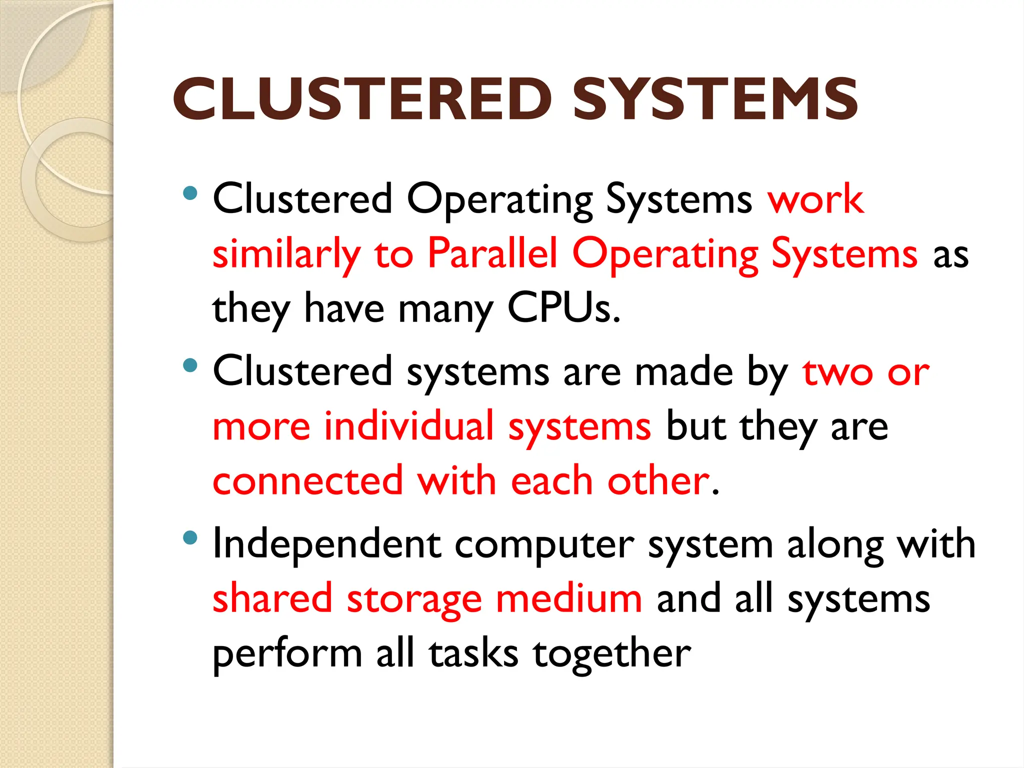 CLUSTERED SYSTEMS
 Clustered Operating Systems work
similarly to Parallel Operating Systems as
they have many CPUs.
 Clustered systems are made by two or
more individual systems but they are
connected with each other.
 Independent computer system along with
shared storage medium and all systems
perform all tasks together
 