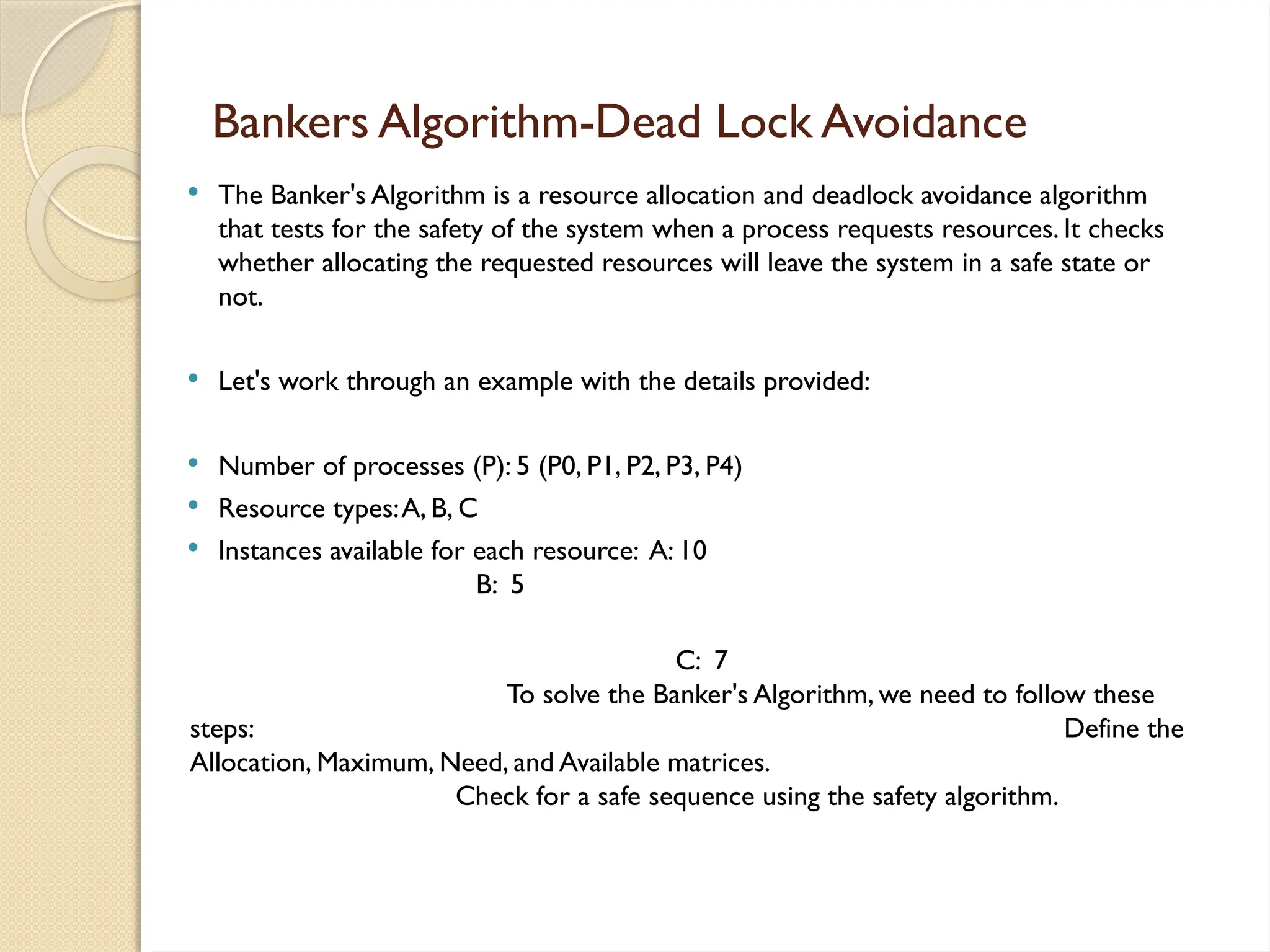  The Banker's Algorithm is a resource allocation and deadlock avoidance algorithm
that tests for the safety of the system when a process requests resources. It checks
whether allocating the requested resources will leave the system in a safe state or
not.
 Let's work through an example with the details provided:
 Number of processes (P): 5 (P0, P1, P2, P3, P4)
 Resource types:A, B, C
 Instances available for each resource: A: 10
B: 5
C: 7
To solve the Banker's Algorithm, we need to follow these
steps: Define the
Allocation, Maximum, Need, and Available matrices.
Check for a safe sequence using the safety algorithm.
Bankers Algorithm-Dead Lock Avoidance
 