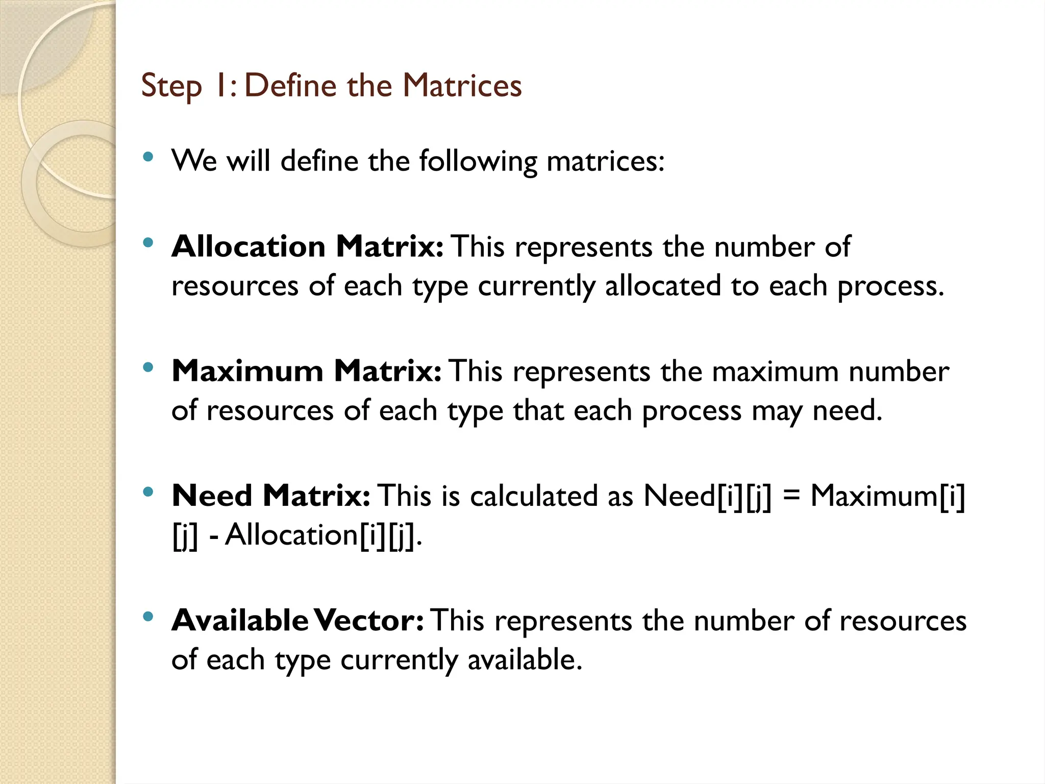  We will define the following matrices:
 Allocation Matrix: This represents the number of
resources of each type currently allocated to each process.
 Maximum Matrix: This represents the maximum number
of resources of each type that each process may need.
 Need Matrix: This is calculated as Need[i][j] = Maximum[i]
[j] - Allocation[i][j].
 AvailableVector: This represents the number of resources
of each type currently available.
Step 1: Define the Matrices
 
