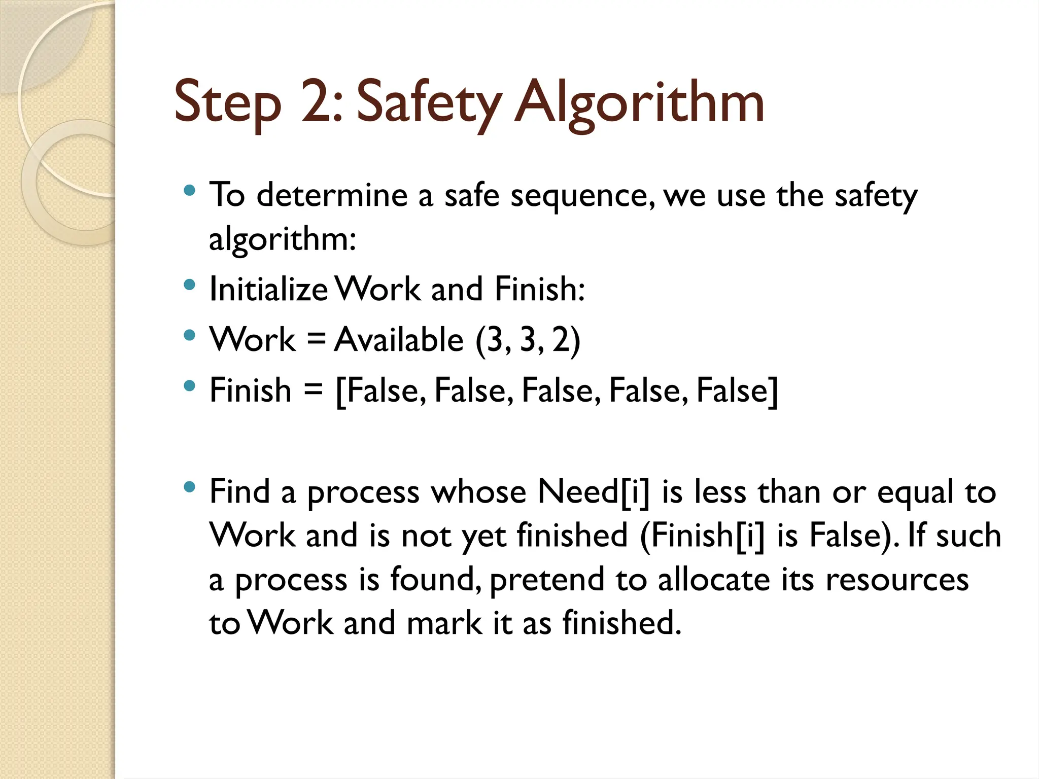  To determine a safe sequence, we use the safety
algorithm:
 InitializeWork and Finish:
 Work = Available (3, 3, 2)
 Finish = [False, False, False, False, False]
 Find a process whose Need[i] is less than or equal to
Work and is not yet finished (Finish[i] is False). If such
a process is found, pretend to allocate its resources
toWork and mark it as finished.
Step 2: Safety Algorithm
 