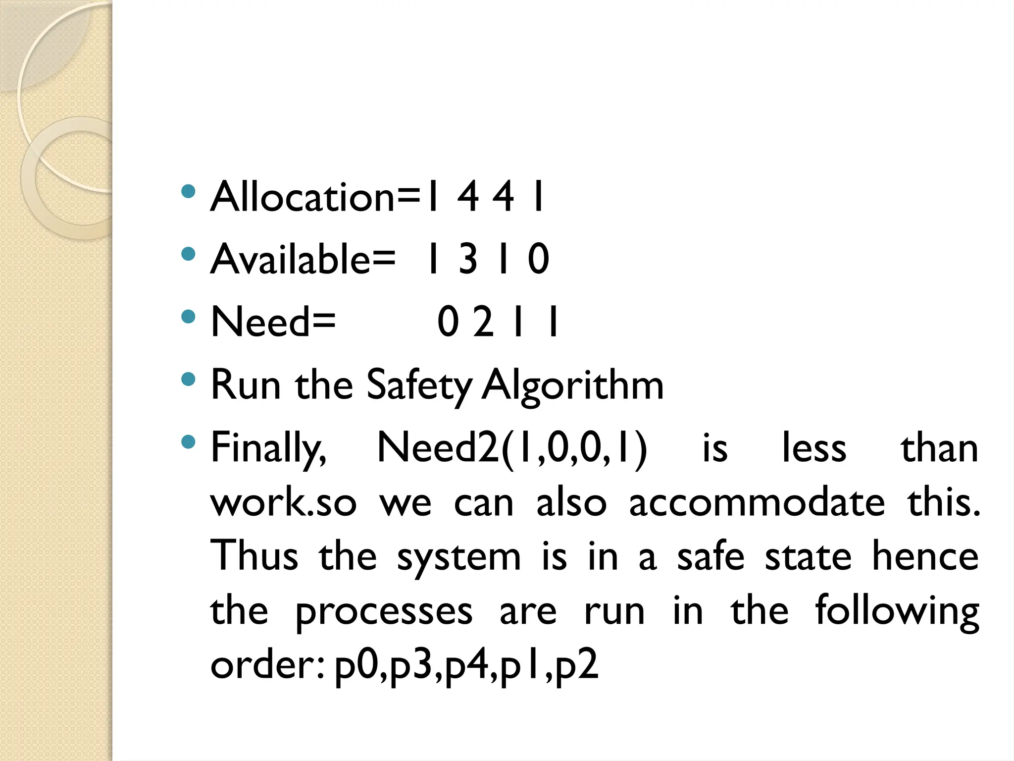  Allocation=1 4 4 1
 Available= 1 3 1 0
 Need= 0 2 1 1
 Run the Safety Algorithm
 Finally, Need2(1,0,0,1) is less than
work.so we can also accommodate this.
Thus the system is in a safe state hence
the processes are run in the following
order: p0,p3,p4,p1,p2
 