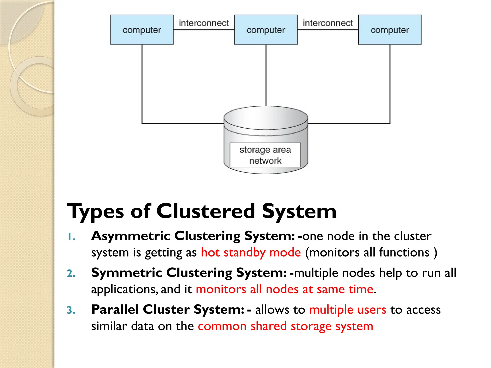 Types of Clustered System
1. Asymmetric Clustering System: -one node in the cluster
system is getting as hot standby mode (monitors all functions )
2. Symmetric Clustering System: -multiple nodes help to run all
applications, and it monitors all nodes at same time.
3. Parallel Cluster System: - allows to multiple users to access
similar data on the common shared storage system
 
