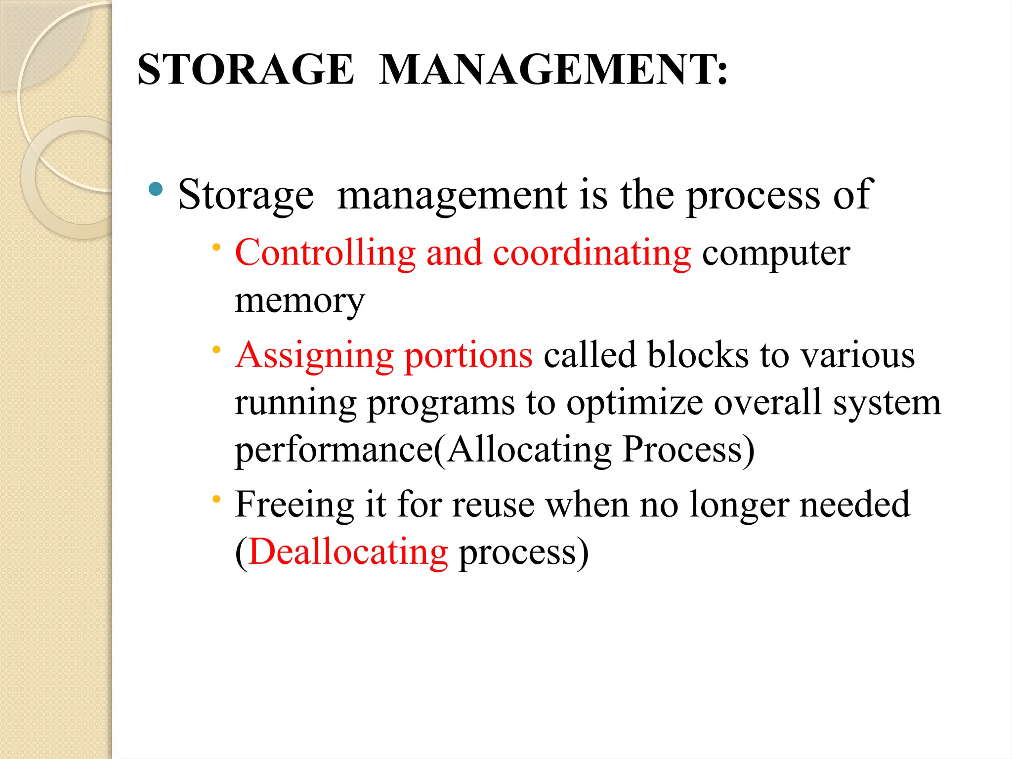 STORAGE MANAGEMENT:
 Storage management is the process of
 Controlling and coordinating computer
memory
 Assigning portions called blocks to various
running programs to optimize overall system
performance(Allocating Process)
 Freeing it for reuse when no longer needed
(Deallocating process)
 