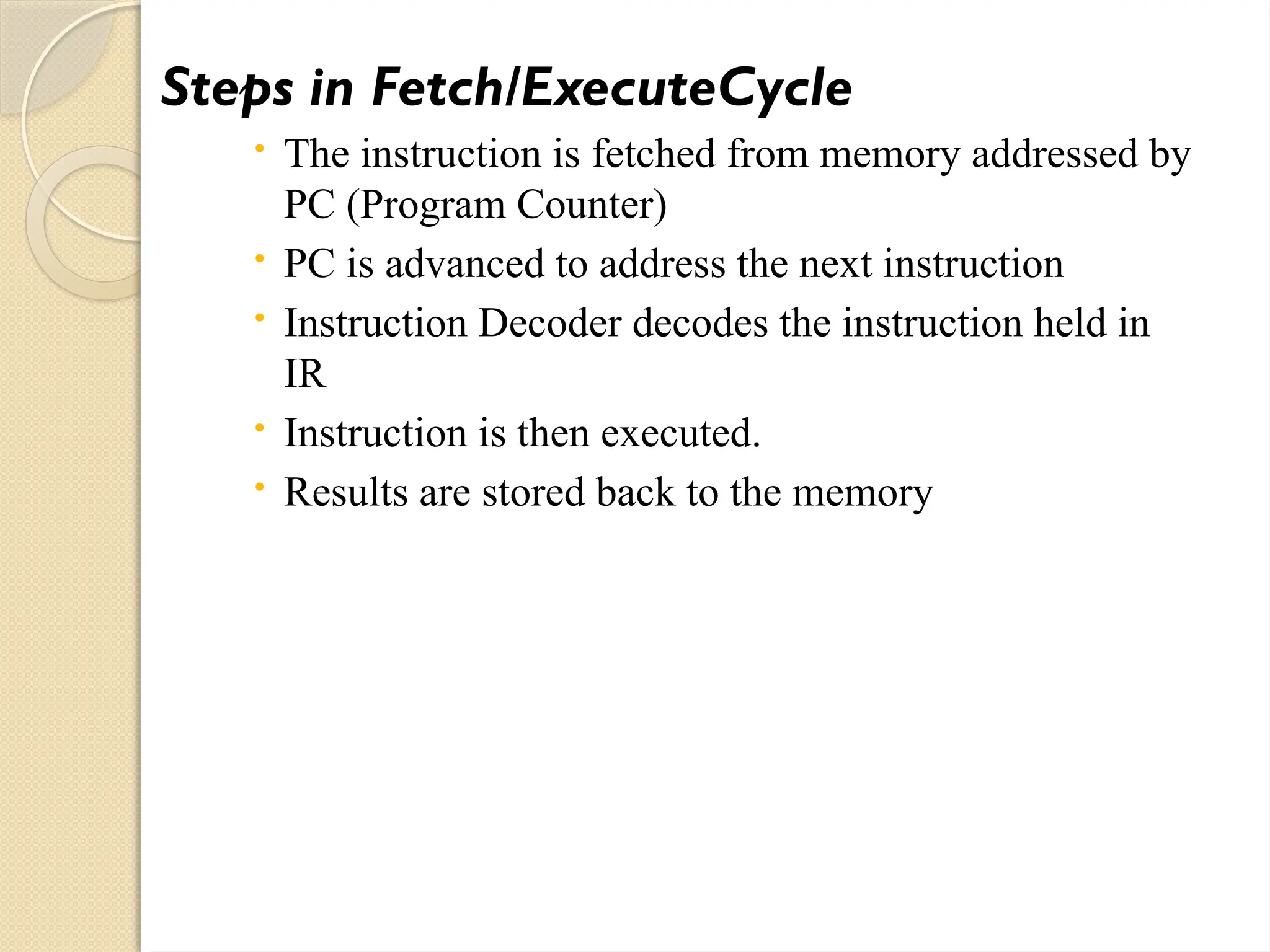 Steps in Fetch/ExecuteCycle
 The instruction is fetched from memory addressed by
PC (Program Counter)
 PC is advanced to address the next instruction
 Instruction Decoder decodes the instruction held in
IR
 Instruction is then executed.
 Results are stored back to the memory
 