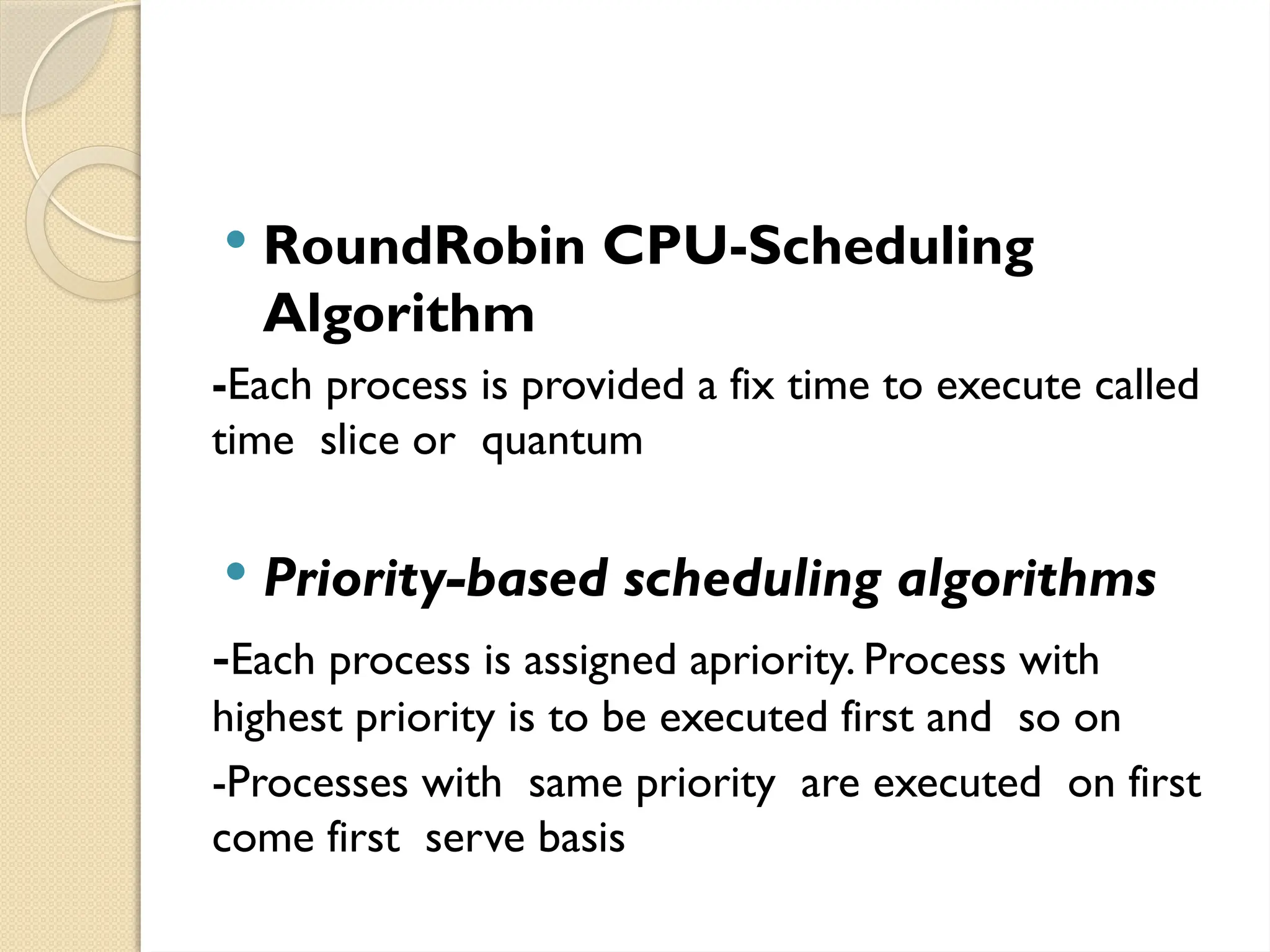  RoundRobin CPU-Scheduling
Algorithm
-Each process is provided a fix time to execute called
time slice or quantum
 Priority-based scheduling algorithms
-Each process is assigned apriority. Process with
highest priority is to be executed first and so on
-Processes with same priority are executed on first
come first serve basis
 
