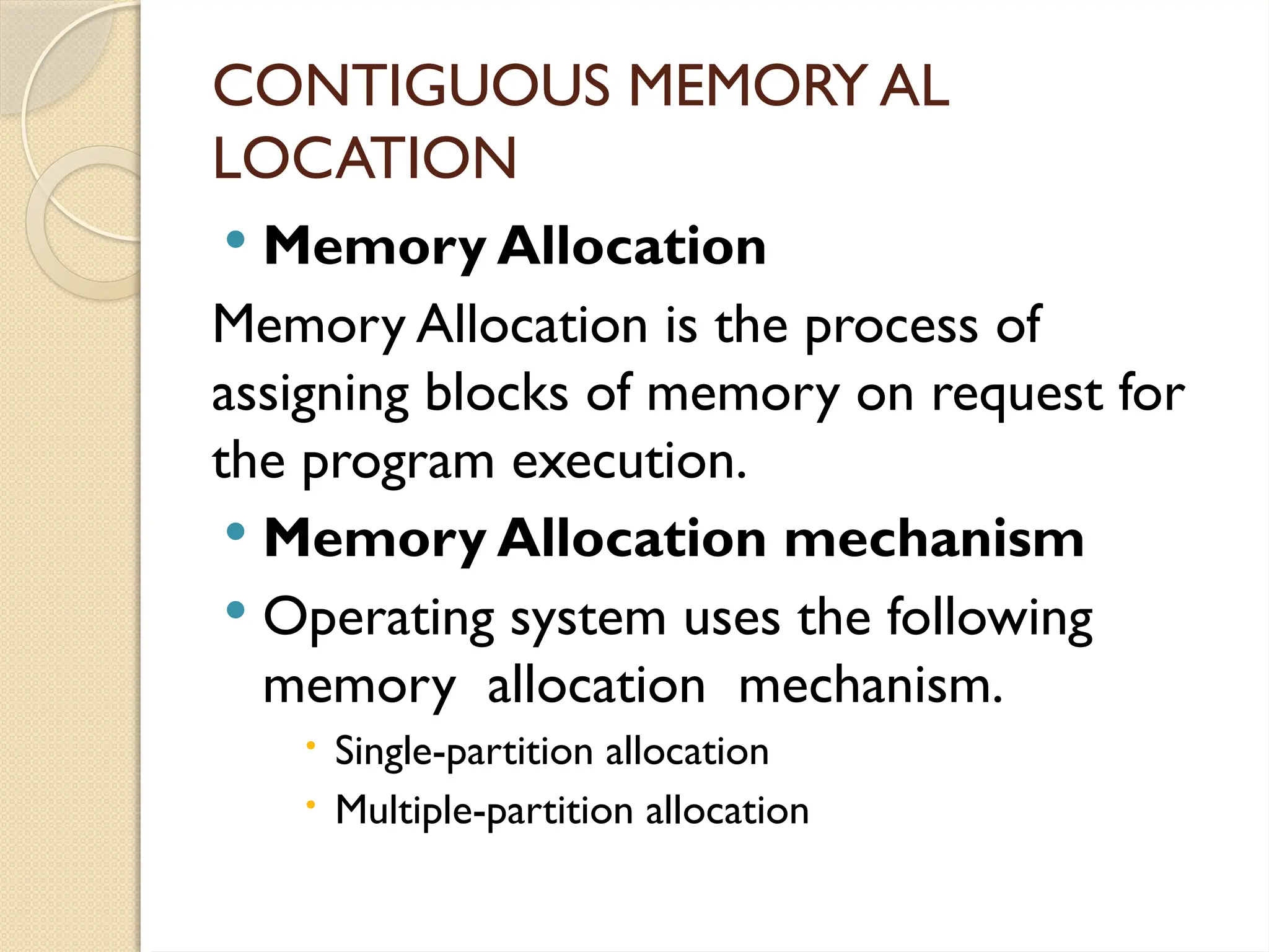 CONTIGUOUS MEMORY AL
LOCATION
 Memory Allocation
Memory Allocation is the process of
assigning blocks of memory on request for
the program execution.
 Memory Allocation mechanism
 Operating system uses the following
memory allocation mechanism.
 Single-partition allocation
 Multiple-partition allocation
 