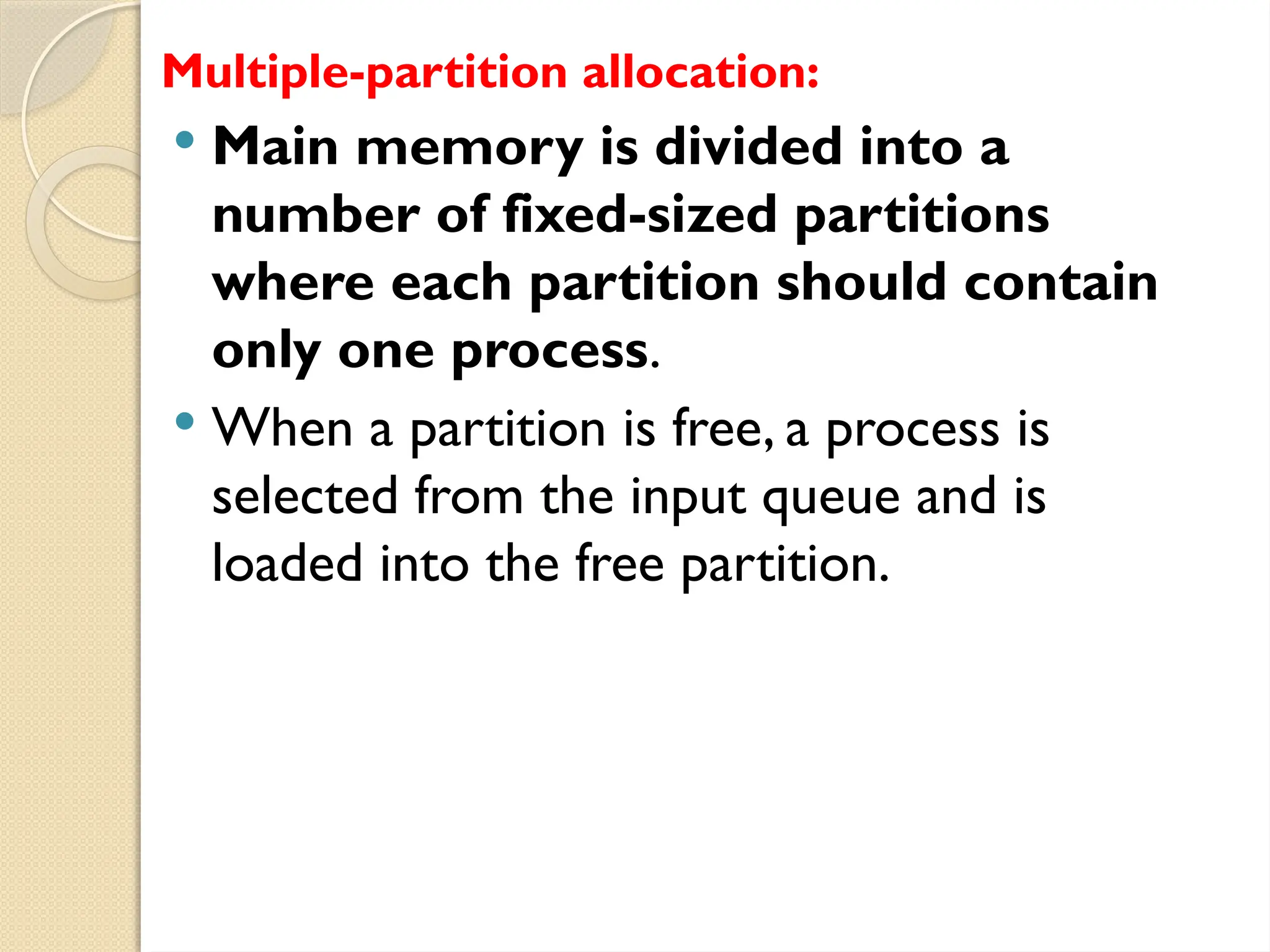 Multiple-partition allocation:
 Main memory is divided into a
number of fixed-sized partitions
where each partition should contain
only one process.
 When a partition is free, a process is
selected from the input queue and is
loaded into the free partition.
 