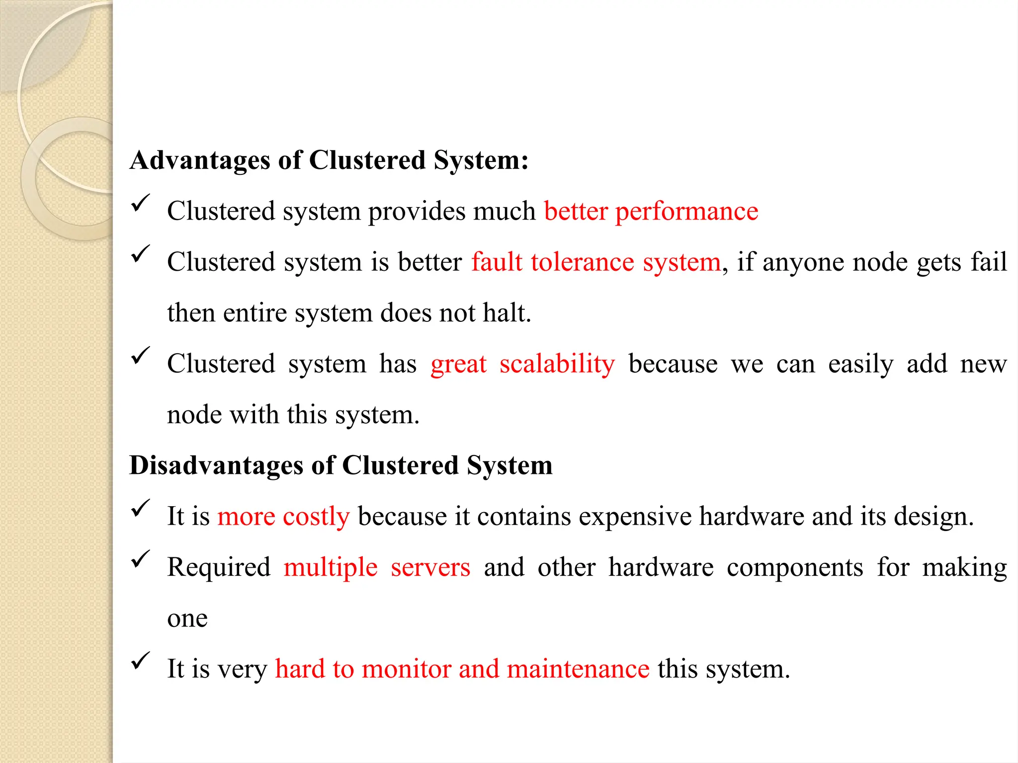 Advantages of Clustered System:
 Clustered system provides much better performance
 Clustered system is better fault tolerance system, if anyone node gets fail
then entire system does not halt.
 Clustered system has great scalability because we can easily add new
node with this system.
Disadvantages of Clustered System
 It is more costly because it contains expensive hardware and its design.
 Required multiple servers and other hardware components for making
one
 It is very hard to monitor and maintenance this system.
 