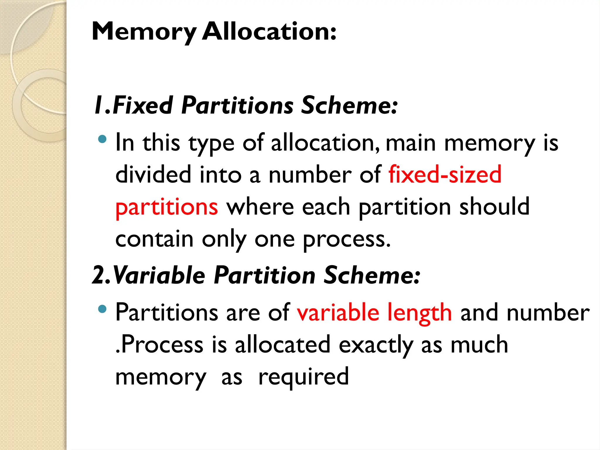 Memory Allocation:
1.Fixed Partitions Scheme:
 In this type of allocation, main memory is
divided into a number of fixed-sized
partitions where each partition should
contain only one process.
2.Variable Partition Scheme:
 Partitions are of variable length and number
.Process is allocated exactly as much
memory as required
 
