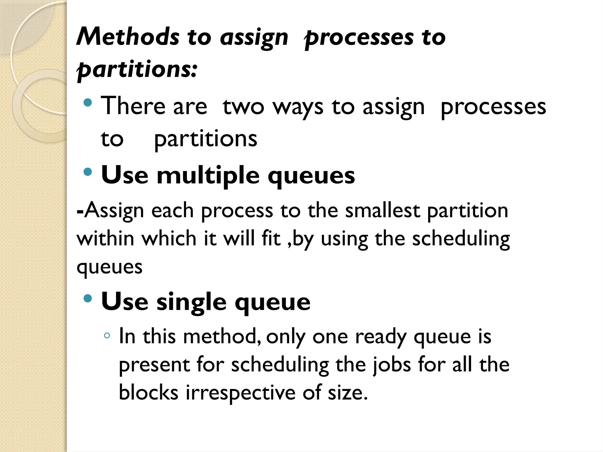 Methods to assign processes to
partitions:
 There are two ways to assign processes
to partitions
 Use multiple queues
-Assign each process to the smallest partition
within which it will fit ,by using the scheduling
queues
 Use single queue
◦ In this method, only one ready queue is
present for scheduling the jobs for all the
blocks irrespective of size.
 