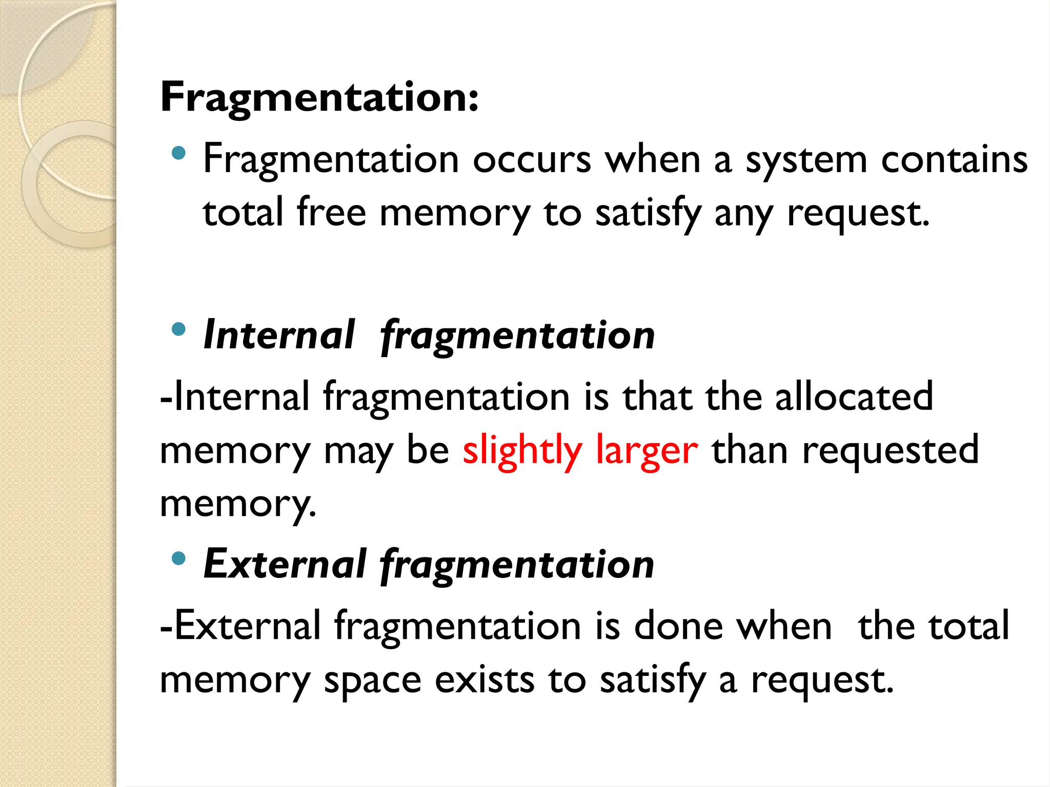 Fragmentation:
 Fragmentation occurs when a system contains
total free memory to satisfy any request.
 Internal fragmentation
-Internal fragmentation is that the allocated
memory may be slightly larger than requested
memory.
 External fragmentation
-External fragmentation is done when the total
memory space exists to satisfy a request.
 
