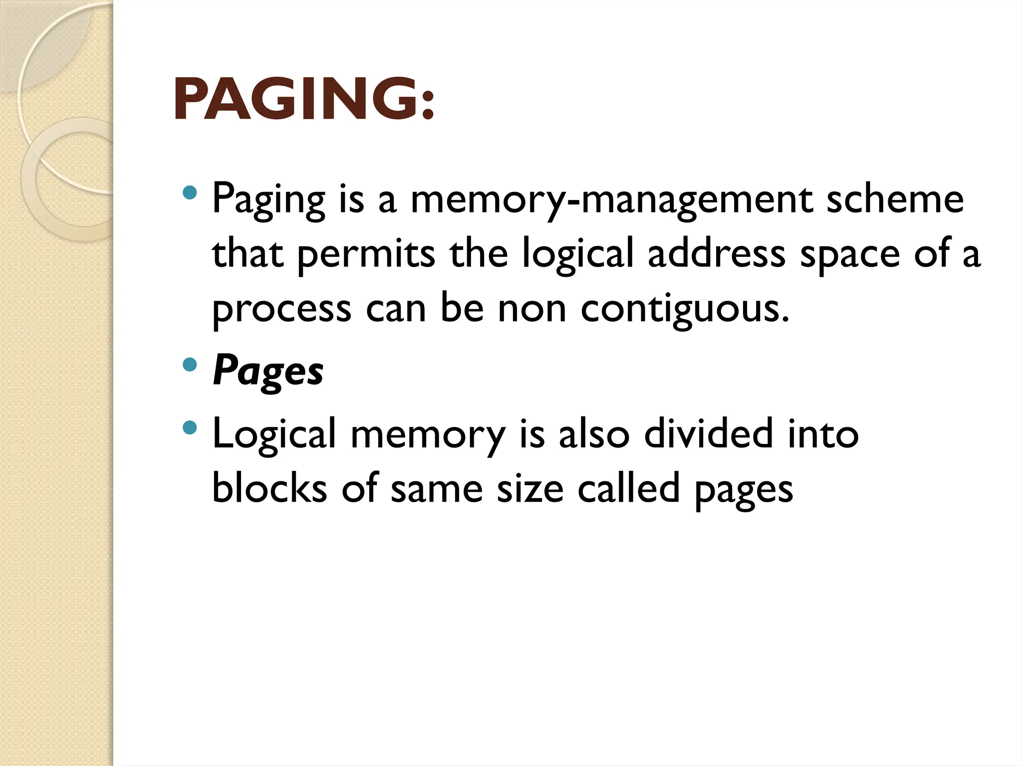 PAGING:
 Paging is a memory-management scheme
that permits the logical address space of a
process can be non contiguous.
 Pages
 Logical memory is also divided into
blocks of same size called pages
 