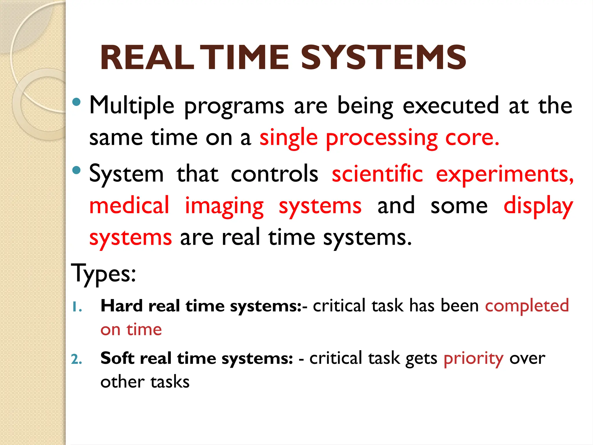 REALTIME SYSTEMS
 Multiple programs are being executed at the
same time on a single processing core.
 System that controls scientific experiments,
medical imaging systems and some display
systems are real time systems.
Types:
1. Hard real time systems:- critical task has been completed
on time
2. Soft real time systems: - critical task gets priority over
other tasks
 