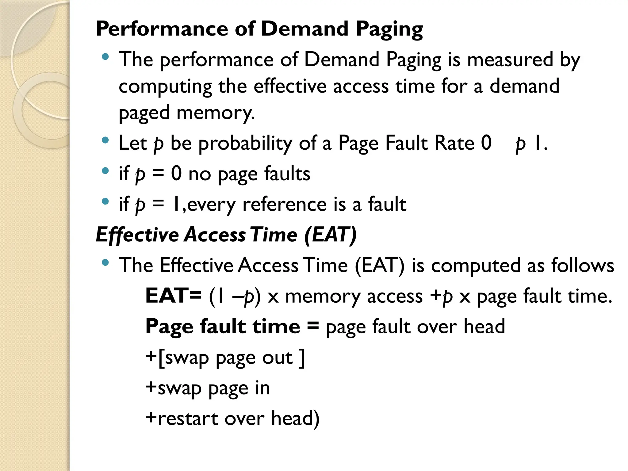 Performance of Demand Paging
 The performance of Demand Paging is measured by
computing the effective access time for a demand
paged memory.
 Let p be probability of a Page Fault Rate 0 p 1.
 if p = 0 no page faults
 if p = 1,every reference is a fault
Effective AccessTime (EAT)
 The Effective AccessTime (EAT) is computed as follows
EAT= (1 –p) x memory access +p x page fault time.
Page fault time = page fault over head
+[swap page out ]
+swap page in
+restart over head)
 