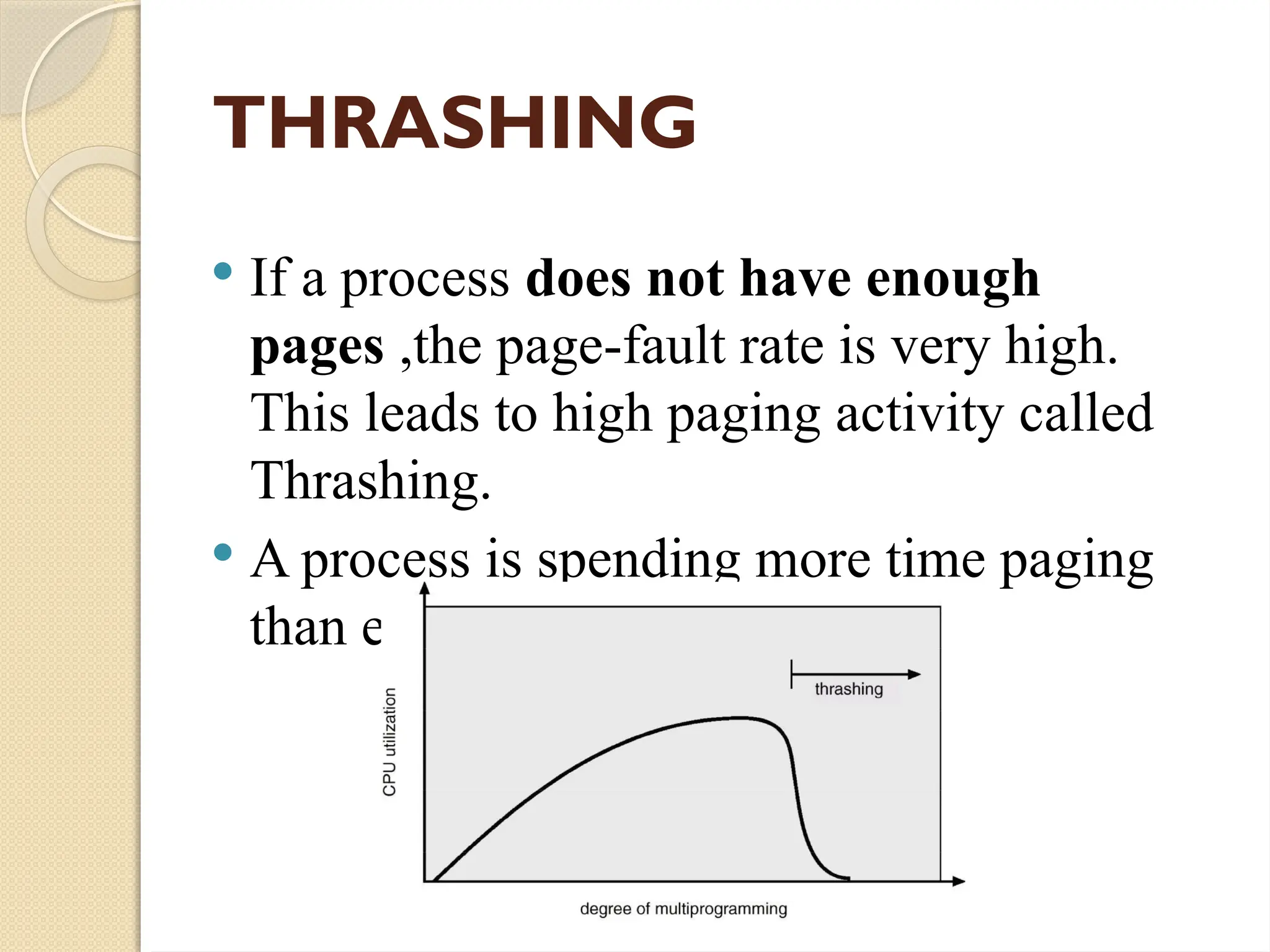 THRASHING
 If a process does not have enough
pages ,the page-fault rate is very high.
This leads to high paging activity called
Thrashing.
 A process is spending more time paging
than executing.
 
