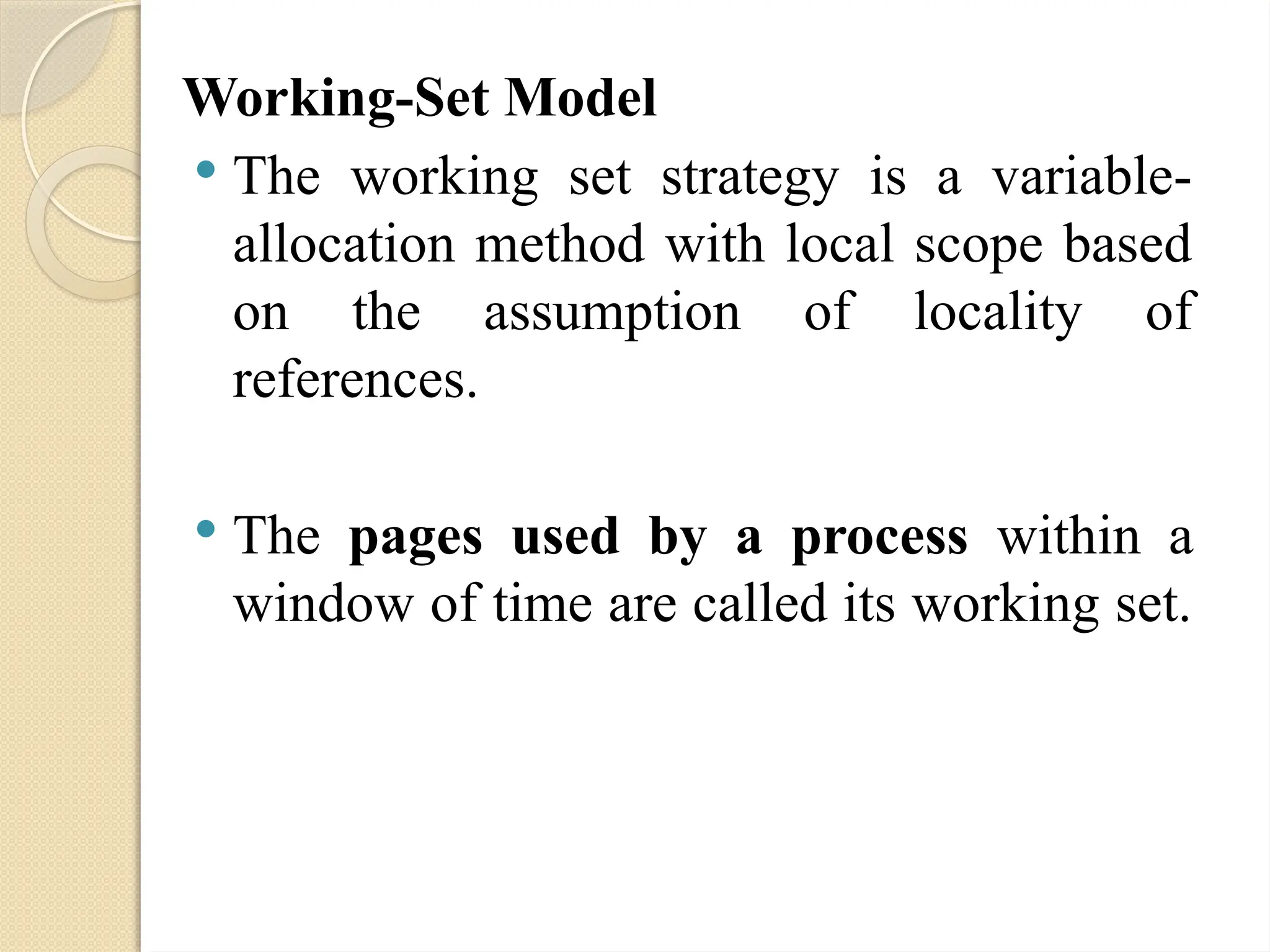 Working-Set Model
 The working set strategy is a variable-
allocation method with local scope based
on the assumption of locality of
references.
 The pages used by a process within a
window of time are called its working set.
 