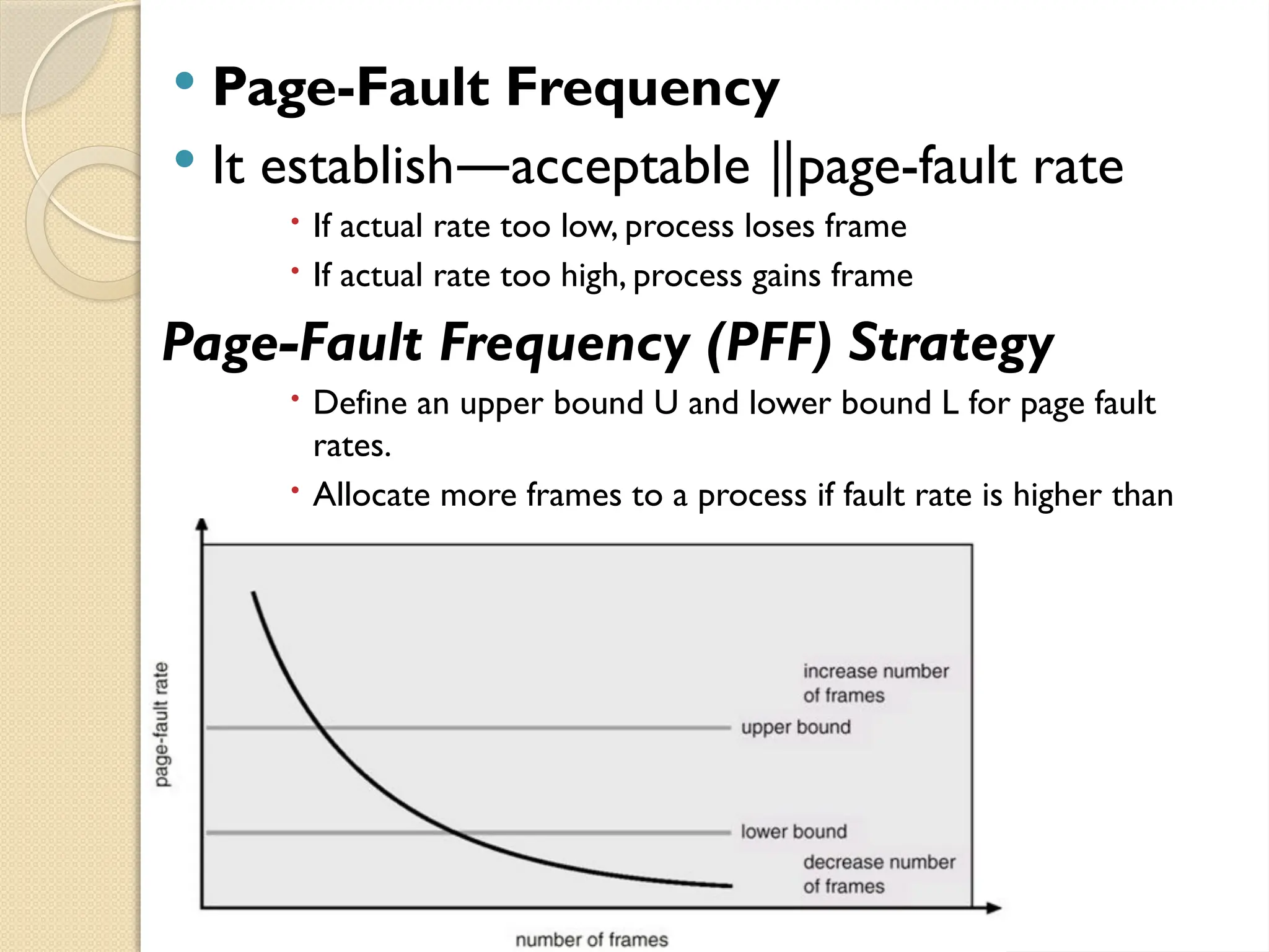  Page-Fault Frequency
 It establish acceptable page-fault rate
― ‖
 If actual rate too low, process loses frame
 If actual rate too high, process gains frame
Page-Fault Frequency (PFF) Strategy
 Define an upper bound U and lower bound L for page fault
rates.
 Allocate more frames to a process if fault rate is higher than
U.
 Allocate less frames if fault rate is less than L.
 