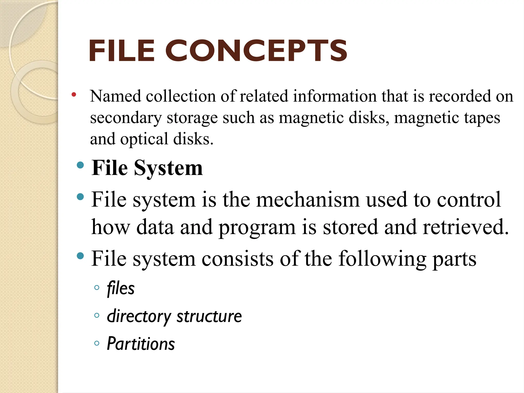 FILE CONCEPTS
• Named collection of related information that is recorded on
secondary storage such as magnetic disks, magnetic tapes
and optical disks.
 File System
 File system is the mechanism used to control
how data and program is stored and retrieved.
 File system consists of the following parts
◦ files
◦ directory structure
◦ Partitions
 