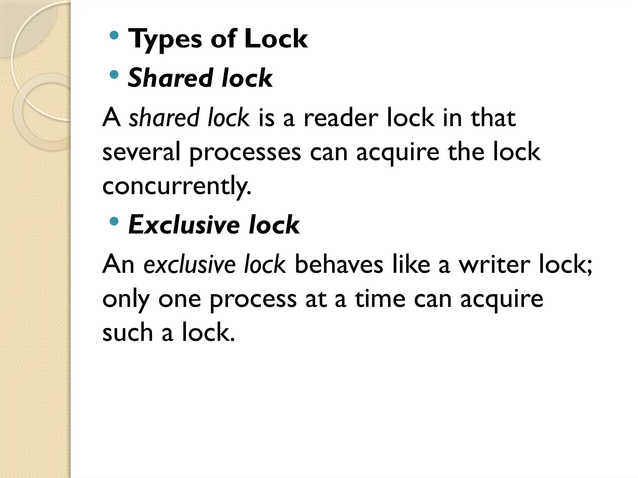  Types of Lock
 Shared lock
A shared lock is a reader lock in that
several processes can acquire the lock
concurrently.
 Exclusive lock
An exclusive lock behaves like a writer lock;
only one process at a time can acquire
such a lock.
 