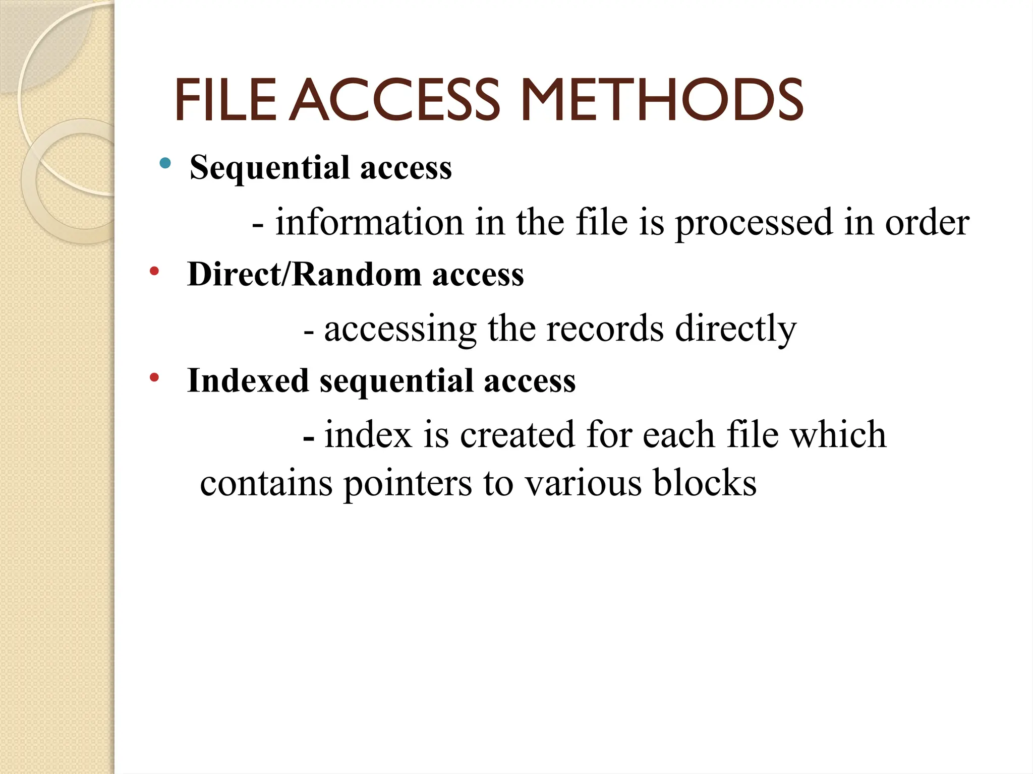 FILE ACCESS METHODS
 Sequential access
- information in the file is processed in order
• Direct/Random access
- accessing the records directly
• Indexed sequential access
- index is created for each file which
contains pointers to various blocks
 