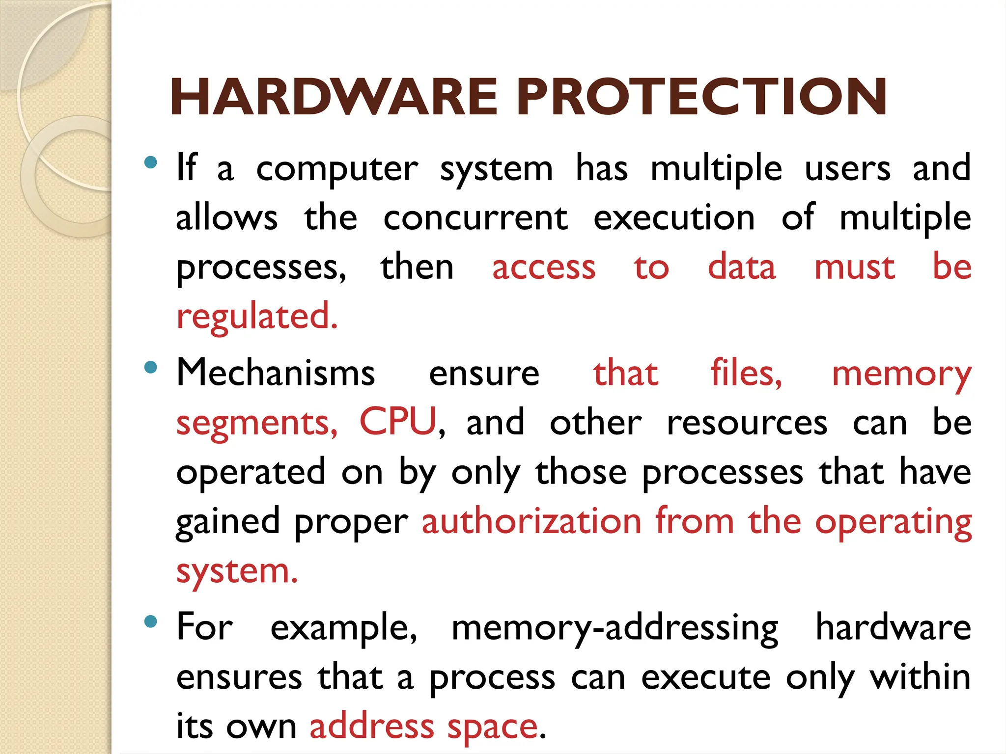 HARDWARE PROTECTION
 If a computer system has multiple users and
allows the concurrent execution of multiple
processes, then access to data must be
regulated.
 Mechanisms ensure that files, memory
segments, CPU, and other resources can be
operated on by only those processes that have
gained proper authorization from the operating
system.
 For example, memory-addressing hardware
ensures that a process can execute only within
its own address space.
 