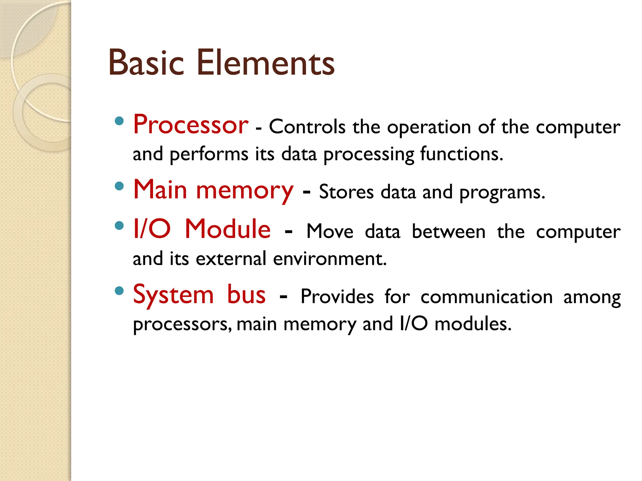 Basic Elements
 Processor - Controls the operation of the computer
and performs its data processing functions.
 Main memory - Stores data and programs.
 I/O Module - Move data between the computer
and its external environment.
 System bus - Provides for communication among
processors, main memory and I/O modules.
 