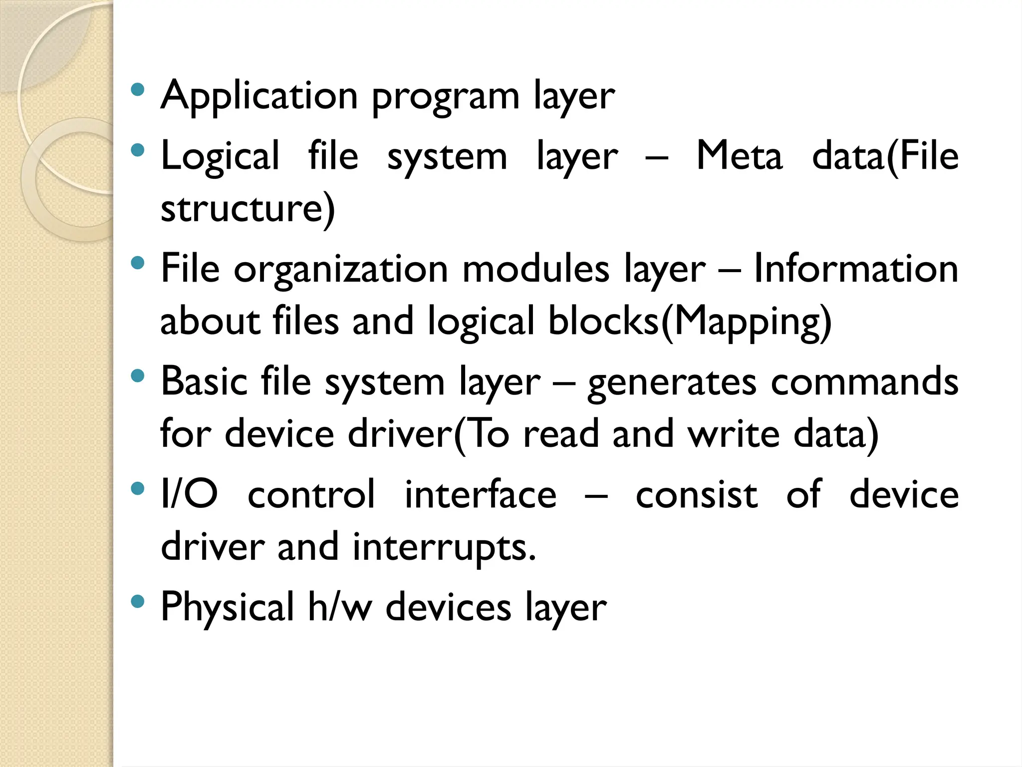 Application program layer
 Logical file system layer – Meta data(File
structure)
 File organization modules layer – Information
about files and logical blocks(Mapping)
 Basic file system layer – generates commands
for device driver(To read and write data)
 I/O control interface – consist of device
driver and interrupts.
 Physical h/w devices layer
 