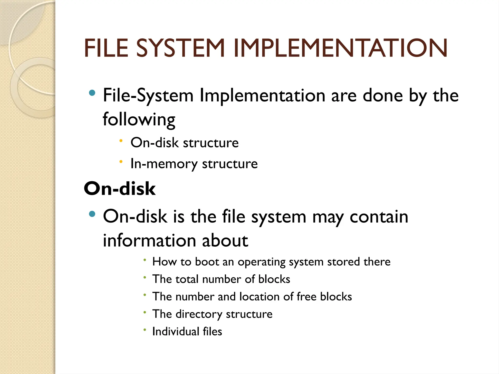 FILE SYSTEM IMPLEMENTATION
 File-System Implementation are done by the
following
 On-disk structure
 In-memory structure
On-disk
 On-disk is the file system may contain
information about
 How to boot an operating system stored there
 The total number of blocks
 The number and location of free blocks
 The directory structure
 Individual files
 